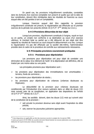 En pareil cas, les provisions irrégulièrement constituées, constatées
dans les écritures d'un exercice comptable non prescrit et quelle que soit la date de
leur constitution, doivent être réintégrées dans les résultats de l'exercice au cours
duquel elles ont été portées à tort en comptabilité.

              Lorsque l'exercice auquel doit être rapportée la provision
irrégulièrement constituée est prescrit, la régularisation est effectuée sur le premier
exercice de la période non prescrite (Article 10 (I-F-2°- 5ème alinéa) du C.G.I.).

                           b-4-3-Provisions détournées de leur objet

              Lorsqu'une provision, régulièrement constituée à l'origine, reçoit en tout
ou en partie, un emploi non conforme à sa destination au cours d'un exercice
ultérieur, le montant total ou partiel qui a été détourné de son objet doit être
rapporté au résultat de l'exercice au cours duquel le détournement a eu lieu. Lorsque
la régularisation n'a pas été effectuée par la société elle-même, l'administration
procède dans le cadre de la procédure de contrôle aux redressements nécessaires.

                         b-5- Principales provisions couramment pratiquées

                           b-5-1- Provisions pour dépréciation

              Les provisions pour dépréciation ont pour objet de constater une
diminution de la valeur d'un élément de l'actif. Si la dépréciation est définitive, elle se
traduit par une moins-value ou une perte.

             Les principales provisions pour dépréciation sont :

      les provisions pour dépréciation des immobilisations non amortissables :
       terrains, fonds de commerce ;
      les provisions pour dépréciation de stocks ;
      les provisions pour dépréciation de créances (créances douteuses ou
       litigieuses).

              La déductibilité de la provision pour créances douteuses est
conditionnée par l’introduction d’un recours judiciaire dans un délai de douze (12)
mois suivant celui de sa constitution, en application des dispositions de l’article
10 (I-F-2°-3ème alinéa) du C.G.I84.

              Ainsi, les sociétés doivent, dans les douze (12) mois qui suivent celui
de la constitution de la provision :
              soit annuler la provision devenue sans objet avant l’expiration du délai
               précité;
              soit, exercer les poursuites judiciaires appropriées.



84
  Cette disposition est applicable au titre des exercices ouverts à compter du 1er janvier 2006.
A noter qu’avant le 01/01/2006, les sociétés doivent d’abord intenter un recours judiciaires avec de procéder à la
déduction de la provision pour créances douteuses.

D.G.I.                                                 160
Avril 2011
 