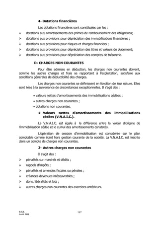 4- Dotations financières

                Les dotations financières sont constituées par les :
      dotations aux amortissements des primes de remboursement des obligations;
      dotations aux provisions pour dépréciation des immobilisations financières ;
      dotations aux provisions pour risques et charges financiers ;
      dotations aux provisions pour dépréciation des titres et valeurs de placement;
      dotations aux provisions pour dépréciation des comptes de trésorerie.

             D- CHARGES NON COURANTES

              Pour être admises en déduction, les charges non courantes doivent,
comme les autres charges et frais se rapportant à l’exploitation, satisfaire aux
conditions générales de déductibilité des charges.

               Les charges non courantes se définissent en fonction de leur nature. Elles
sont liées à la survenance de circonstances exceptionnelles. Il s’agit des :

              valeurs nettes d'amortissements des immobilisations cédées ;
              autres charges non courantes ;
              dotations non courantes.

                1- Valeurs nettes d'amortissements               des   immobilisations
                   cédées (V.N.A.I.C.).

               La V.N.A.I.C. est égale à la différence entre la valeur d'origine de
l’immobilisation cédée et le cumul des amortissements constatés.

            L’opération de cession d’immobilisation est considérée sur le plan
comptable comme étant hors gestion courante de la société. La V.N.A.I.C. est inscrite
dans un compte de charges non courantes.

                2- Autres charges non courantes

                Il s’agit des :
      pénalités sur marchés et dédits ;
      rappels d’impôts ;
      pénalités et amendes fiscales ou pénales ;
      créances devenues irrécouvrables ;
      dons, libéralités et lots ;
      autres charges non courantes des exercices antérieurs.




D.G.I.                                       167
Avril 2011
 