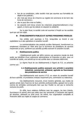     lors de sa constitution, cette société n’est pas soumise aux formalités de
              dépôt et de publicité ;
             elle n’est pas tenue de s’inscrire au registre de commerce et de tenir des
              livres de commerce ;
             elle ne peut être mise en faillite ;
             les associés sont tenus envers les créanciers proportionnellement à leur
              apport, à moins que les statuts ne stipulent la solidarité.

              Sur le plan fiscal, la société civile est soumise à l’impôt sur les sociétés
quel que soit son objet.

             B-   ÉTABLISSEMENTS PUBLICS ET AUTRES PERSONNES MORALES
              Ces entités sont soumises à l'I.S. lorsqu'elles se livrent à une
exploitation ou à des opérations à caractère lucratif.

            La commercialisation des produits qu'elles fabriquent, transforment ou
simplement revendent en l'état ainsi que la fourniture de prestations de services
moyennant un prix, confèrent aux activités qu'elles exercent le caractère lucratif.

             1-   Etablissements publics
              L'établissement public est défini comme une personne morale de droit
public qui bénéficie d'une autonomie administrative et financière et gère, sous un
contrôle de tutelle, une activité qui lui est confiée dans un domaine déterminé.

                  Le régime fiscal de ces établissements à l'égard de l'I.S. se présente
comme suit :

                   1.1- Etablissements publics exerçant une activité à caractère
                        industriel, commercial, artisanal, agricole ou fournissant
                        des prestations de service

               Ces établissements sont soumis à l'I.S. en raison du caractère lucratif
de leurs activités et prestations rendues moyennant prix, commission ou redevance.

              Ces établissements recourent, d'une manière générale, aux modes de
gestion privée dans l'exercice de leurs activités professionnelles, agissant de la sorte
comme de véritables commerçants bien que leur finalité ne soit pas la recherche
exclusive du profit.

              En effet, leurs relations d'affaires avec les usagers, les tiers (clients,
fournisseurs et autres) ainsi que celles avec leur personnel, à l'exclusion des agents
de direction, obéissent au droit privé. De même, leur organisation comptable et
financière obéit aux règles et usages du commerce.




D.G.I.                                       17
Avril 2011
 