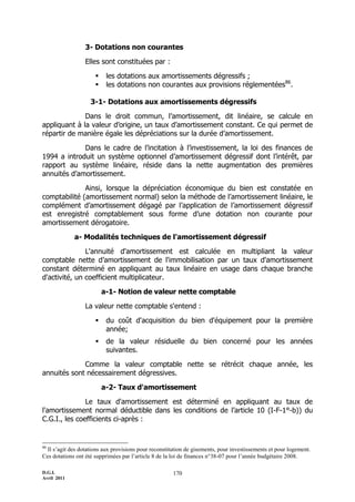 3- Dotations non courantes

                  Elles sont constituées par :

                          les dotations aux amortissements dégressifs ;
                          les dotations non courantes aux provisions réglementées86.

                    3-1- Dotations aux amortissements dégressifs

              Dans le droit commun, l’amortissement, dit linéaire, se calcule en
appliquant à la valeur d’origine, un taux d’amortissement constant. Ce qui permet de
répartir de manière égale les dépréciations sur la durée d’amortissement.

             Dans le cadre de l’incitation à l’investissement, la loi des finances de
1994 a introduit un système optionnel d’amortissement dégressif dont l’intérêt, par
rapport au système linéaire, réside dans la nette augmentation des premières
annuités d’amortissement.

              Ainsi, lorsque la dépréciation économique du bien est constatée en
comptabilité (amortissement normal) selon la méthode de l’amortissement linéaire, le
complément d’amortissement dégagé par l’application de l’amortissement dégressif
est enregistré comptablement sous forme d’une dotation non courante pour
amortissement dérogatoire.

             a- Modalités techniques de l'amortissement dégressif

               L'annuité d'amortissement est calculée en multipliant la valeur
comptable nette d’amortissement de l'immobilisation par un taux d'amortissement
constant déterminé en appliquant au taux linéaire en usage dans chaque branche
d'activité, un coefficient multiplicateur.

                          a-1- Notion de valeur nette comptable

                  La valeur nette comptable s'entend :

                          du coût d'acquisition du bien d'équipement pour la première
                           année;
                          de la valeur résiduelle du bien concerné pour les années
                           suivantes.

             Comme la valeur comptable nette se rétrécit chaque année, les
annuités sont nécessairement dégressives.

                          a-2- Taux d'amortissement

               Le taux d'amortissement est déterminé en appliquant au taux de
l'amortissement normal déductible dans les conditions de l’article 10 (I-F-1°-b)) du
C.G.I., les coefficients ci-après :


86
  Il s’agit des dotations aux provisions pour reconstitution de gisements, pour investissements et pour logement.
Ces dotations ont été supprimées par l’article 8 de la loi de finances n°38-07 pour l’année budgétaire 2008.

D.G.I.                                                 170
Avril 2011
 