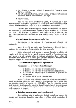  les véhicules de transport collectif du personnel de l'entreprise et de
               transport scolaire ;
              les véhicules appartenant aux entreprises qui pratiquent la location de
               voitures et affectés conformément à leur objet ;

              les ambulances.

             Pour les biens acquis avant le 01/01/2008, et pour lesquels un plan
d’amortissement dégressif est déjà entamé, la société peut continuer l’amortissement
selon la méthode dégressive jusqu’à la fin de la période prévue initialement.

              Toutefois pour les biens acquis à compter du 01/01/2008, les sociétés
qui bénéficient de l’application des taux spécifiques prévus à l’article 19-II-C du CGI
ne peuvent pas cumuler cet avantage avec l’adoption de la méthode des
amortissements dégressifs, conformément aux dispositions de l’article 165-III du
CGI.

             a-4- Option pour l'amortissement dégressif

                L’application   de   la   méthode   de   l’amortissement   dégressif   est
optionnelle.

              Ainsi, la société qui opte pour l’amortissement dégressif doit le
pratiquer dès la première année d'acquisition des biens concernés.

              Cette option, qui n'est soumise à aucune formalité préalable, est
réputée avoir été exercée dès lors que la première annuité de l'amortissement du
bien concerné a été calculée selon la méthode dégressive. Cette option est
irrévocable dans la mesure où la société qui a opté pour la méthode d'amortissement
dégressif, ne peut plus revenir à l'amortissement linéaire.

                 3-2- Dotations aux provisions réglementées

                Ces dotations non courantes sont constituées par :

                      les dotations aux provisions pour investissements ;
                      les dotations aux provisions pour reconstitution de gisements ;
                      les dotations aux provisions pour reconstitution de gisement des
                       hydrocarbures ;
                      les dotations aux provisions pour logements.

             Ces dotations ont été supprimées par l’article 8 de la loi de finances n°
38-07 pour l’année budgétaire 2008. La mesure de suppression est applicable pour
les exercices ouverts à compter du 01/01/2008. Pour les exercices ouverts
antérieurement à cette date, les anciennes dispositions ainsi que le commentaire de
la présente note circulaire sont applicables pour les besoins de l’assiette, du
recouvrement et du contrôle.

             a- Dotations aux provisions pour investissement

           Les provisions pour investissement étaient considérées comme des
charges non courantes déductibles sous réserve qu’elles soient constituées et

D.G.I.                                       172
Avril 2011
 