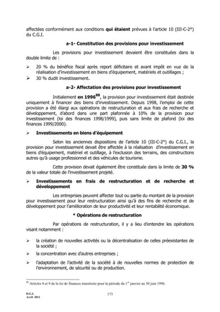 affectées conformément aux conditions qui étaient prévues à l’article 10 (III-C-2°)
du C.G.I.

                               a-1- Constitution des provisions pour investissement

              Les provisions pour investissement devaient être constituées dans la
double limite de :

        20 % du bénéfice fiscal après report déficitaire et avant impôt en vue de la
         réalisation d’investissement en biens d’équipement, matériels et outillages ;
        30 % dudit investissement.

                               a-2- Affectation des provisions pour investissement
                                                    88
             Initialement en 1996 , la provision pour investissement était destinée
uniquement à financer des biens d’investissement. Depuis 1998, l’emploi de cette
provision a été élargi aux opérations de restructuration et aux frais de recherche et
développement, d’abord dans une part plafonnée à 10% de la provision pour
investissement (loi des finances 1998/1999), puis sans limite de plafond (loi des
finances 1999/2000).

        Investissements en biens d’équipement

              Selon les anciennes dispositions de l’article 10 (III-C-2°) du C.G.I., la
provision pour investissement devait être affectée à la réalisation d’investissement en
biens d’équipement, matériel et outillage, à l’exclusion des terrains, des constructions
autres qu’à usage professionnel et des véhicules de tourisme.

               Cette provision devait également être constituée dans la limite de 30 %
de la valeur totale de l’investissement projeté.

        Investissements en frais de restructuration et de recherche et
         développement

              Les entreprises peuvent affecter tout ou partie du montant de la provision
pour investissement pour leur restructuration ainsi qu’à des fins de recherche et de
développement pour l’amélioration de leur productivité et leur rentabilité économique.

                                    * Opérations de restructuration

             Par opérations de restructuration, il y a lieu d’entendre les opérations
visant notamment :

        la création de nouvelles activités ou la décentralisation de celles préexistantes de
         la société ;
        la concentration avec d’autres entreprises ;

        l’adaptation de l’activité de la société à de nouvelles normes de protection de
         l’environnement, de sécurité ou de production.


88
     Articles 8 et 9 de la loi de finances transitoire pour la période du 1 er janvier au 30 juin 1996.

D.G.I.                                                       173
Avril 2011
 