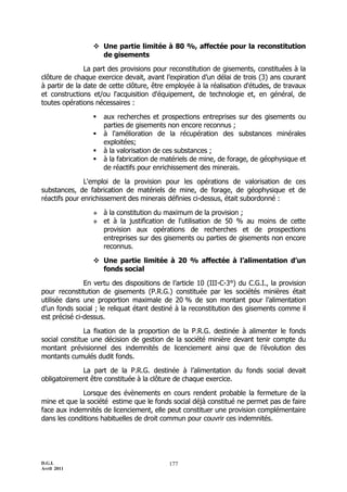  Une partie limitée à 80 %, affectée pour la reconstitution
                   de gisements

               La part des provisions pour reconstitution de gisements, constituées à la
clôture de chaque exercice devait, avant l’expiration d’un délai de trois (3) ans courant
à partir de la date de cette clôture, être employée à la réalisation d'études, de travaux
et constructions et/ou l'acquisition d'équipement, de technologie et, en général, de
toutes opérations nécessaires :

                    aux recherches et prospections entreprises sur des gisements ou
                     parties de gisements non encore reconnus ;
                    à l'amélioration de la récupération des substances minérales
                     exploitées;
                    à la valorisation de ces substances ;
                    à la fabrication de matériels de mine, de forage, de géophysique et
                     de réactifs pour enrichissement des minerais.

               L'emploi de la provision pour les opérations de valorisation de ces
substances, de fabrication de matériels de mine, de forage, de géophysique et de
réactifs pour enrichissement des minerais définies ci-dessus, était subordonné :

                    à la constitution du maximum de la provision ;
                    et à la justification de l'utilisation de 50 % au moins de cette
                     provision aux opérations de recherches et de prospections
                     entreprises sur des gisements ou parties de gisements non encore
                     reconnus.

                  Une partie limitée à 20 % affectée à l’alimentation d’un
                   fonds social

               En vertu des dispositions de l’article 10 (III-C-3°) du C.G.I., la provision
pour reconstitution de gisements (P.R.G.) constituée par les sociétés minières était
utilisée dans une proportion maximale de 20 % de son montant pour l’alimentation
d’un fonds social ; le reliquat étant destiné à la reconstitution des gisements comme il
est précisé ci-dessus.

               La fixation de la proportion de la P.R.G. destinée à alimenter le fonds
social constitue une décision de gestion de la société minière devant tenir compte du
montant prévisionnel des indemnités de licenciement ainsi que de l’évolution des
montants cumulés dudit fonds.

             La part de la P.R.G. destinée à l’alimentation du fonds social devait
obligatoirement être constituée à la clôture de chaque exercice.

              Lorsque des évènements en cours rendent probable la fermeture de la
mine et que la société estime que le fonds social déjà constitué ne permet pas de faire
face aux indemnités de licenciement, elle peut constituer une provision complémentaire
dans les conditions habituelles de droit commun pour couvrir ces indemnités.




D.G.I.                                     177
Avril 2011
 