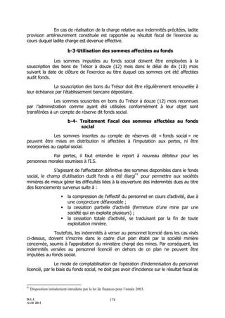 En cas de réalisation de la charge relative aux indemnités précitées, ladite
provision antérieurement constituée est rapportée au résultat fiscal de l’exercice au
cours duquel ladite charge est devenue effective.

                              b-3-Utilisation des sommes affectées au fonds

              Les sommes imputées au fonds social doivent être employées à la
souscription des bons de Trésor à douze (12) mois dans le délai de dix (10) mois
suivant la date de clôture de l’exercice au titre duquel ces sommes ont été affectées
audit fonds.

             La souscription des bons du Trésor doit être régulièrement renouvelée à
leur échéance par l’établissement bancaire dépositaire.

              Les sommes souscrites en bons du Trésor à douze (12) mois reconnues
par l’administration comme ayant été utilisées conformément à leur objet sont
transférées à un compte de réserve dit fonds social.

                              b-4- Traitement fiscal des sommes affectées au fonds
                                   social

             Les sommes inscrites au compte de réserves dit « fonds social » ne
peuvent être mises en distribution ni affectées à l’imputation aux pertes, ni être
incorporées au capital social.

            Par pertes, il faut entendre le report à nouveau débiteur pour les
personnes morales soumises à l’I.S.

              S’agissant de l’affectation définitive des sommes disponibles dans le fonds
                                                          91
social, le champ d’utilisation dudit fonds a été élargi pour permettre aux sociétés
minières de mieux gérer les difficultés liées à la couverture des indemnités dues au titre
des licenciements survenus suite à :

                             la compression de l’effectif du personnel en cours d’activité, due à
                              une conjoncture défavorable ;
                             la cessation partielle d’activité (fermeture d’une mine par une
                              société qui en exploite plusieurs) ;
                             la cessation totale d’activité, se traduisant par la fin de toute
                              exploitation minière.

             Toutefois, les indemnités à verser au personnel licencié dans les cas visés
ci-dessus, doivent s’inscrire dans le cadre d’un plan établi par la société minière
concernée, soumis à l’approbation du ministère chargé des mines. Par conséquent, les
indemnités versées au personnel licencié en dehors de ce plan ne peuvent être
imputées au fonds social.

                Le mode de comptabilisation de l’opération d’indemnisation du personnel
licencié, par le biais du fonds social, ne doit pas avoir d’incidence sur le résultat fiscal de


91
     Disposition initialement introduite par la loi de finances pour l’année 2003.

D.G.I.                                                    178
Avril 2011
 
