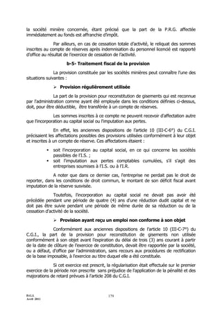 la société minière concernée, étant précisé que la part de la P.R.G. affectée
immédiatement au fonds est affranchie d’impôt.

               Par ailleurs, en cas de cessation totale d’activité, le reliquat des sommes
inscrites au compte de réserves après indemnisation du personnel licencié est rapporté
d’office au résultat de l’exercice de cessation de l’activité.

                       b-5- Traitement fiscal de la provision

               La provision constituée par les sociétés minières peut connaître l'une des
situations suivantes :

                  Provision régulièrement utilisée

               La part de la provision pour reconstitution de gisements qui est reconnue
par l'administration comme ayant été employée dans les conditions définies ci-dessus,
doit, pour être déductible, être transférée à un compte de réserves.

              Les sommes inscrites à ce compte ne peuvent recevoir d'affectation autre
que l'incorporation au capital social ou l'imputation aux pertes.

               En effet, les anciennes dispositions de l’article 10 (III-C-6°) du C.G.I.
précisaient les affectations possibles des provisions utilisées conformément à leur objet
et inscrites à un compte de réserve. Ces affectations étaient :

                soit l'incorporation au capital social, en ce qui concerne les sociétés
                 passibles de l'I.S. ;
                soit l'imputation aux pertes comptables cumulées, s'il s'agit des
                 entreprises soumises à l'I.S. ou à l'I.R.

             A noter que dans ce dernier cas, l'entreprise ne perdait pas le droit de
reporter, dans les conditions de droit commun, le montant de son déficit fiscal avant
imputation de la réserve susvisée.

              Toutefois, l'incorporation au capital social ne devait pas avoir été
précédée pendant une période de quatre (4) ans d'une réduction dudit capital et ne
doit pas être suivie pendant une période de même durée de sa réduction ou de la
cessation d'activité de la société.

                  Provision ayant reçu un emploi non conforme à son objet

              Conformément aux anciennes dispositions de l’article 10 (III-C-7°) du
C.G.I., la part de la provision pour reconstitution de gisements non utilisée
conformément à son objet avant l’expiration du délai de trois (3) ans courant à partir
de la date de clôture de l’exercice de constitution, devait être rapportée par la société,
ou a défaut, d'office par l’administration, sans recours aux procédures de rectification
de la base imposable, à l'exercice au titre duquel elle a été constituée.

              Si cet exercice est prescrit, la régularisation était effectuée sur le premier
exercice de la période non prescrite sans préjudice de l'application de la pénalité et des
majorations de retard prévues à l'article 208 du C.G.I.



D.G.I.                                      179
Avril 2011
 