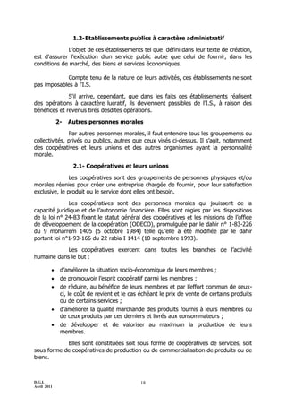 1.2- Etablissements publics à caractère administratif

              L’objet de ces établissements tel que défini dans leur texte de création,
est d'assurer l'exécution d'un service public autre que celui de fournir, dans les
conditions de marché, des biens et services économiques.

            Compte tenu de la nature de leurs activités, ces établissements ne sont
pas imposables à l'I.S.

              S'il arrive, cependant, que dans les faits ces établissements réalisent
des opérations à caractère lucratif, ils deviennent passibles de l'I.S., à raison des
bénéfices et revenus tirés desdites opérations.

             2-   Autres personnes morales

               Par autres personnes morales, il faut entendre tous les groupements ou
collectivités, privés ou publics, autres que ceux visés ci-dessus. Il s’agit, notamment
des coopératives et leurs unions et des autres organismes ayant la personnalité
morale.

                   2.1- Coopératives et leurs unions

               Les coopératives sont des groupements de personnes physiques et/ou
morales réunies pour créer une entreprise chargée de fournir, pour leur satisfaction
exclusive, le produit ou le service dont elles ont besoin.

              Les coopératives sont des personnes morales qui jouissent de la
capacité juridique et de l’autonomie financière. Elles sont régies par les dispositions
de la loi n° 24-83 fixant le statut général des coopératives et les missions de l’office
de développement de la coopération (ODECO), promulguée par le dahir n° 1-83-226
du 9 moharrem 1405 (5 octobre 1984) telle qu’elle a été modifiée par le dahir
portant loi n°1-93-166 du 22 rabia I 1414 (10 septembre 1993).

            Les coopératives exercent dans toutes les branches de l’activité
humaine dans le but :

             d’améliorer la situation socio-économique de leurs membres ;
             de promouvoir l’esprit coopératif parmi les membres ;
             de réduire, au bénéfice de leurs membres et par l’effort commun de ceux-
              ci, le coût de revient et le cas échéant le prix de vente de certains produits
              ou de certains services ;
             d’améliorer la qualité marchande des produits fournis à leurs membres ou
              de ceux produits par ces derniers et livrés aux consommateurs ;
             de développer et de valoriser au maximum la production de leurs
              membres.

            Elles sont constituées soit sous forme de coopératives de services, soit
sous forme de coopératives de production ou de commercialisation de produits ou de
biens.



D.G.I.                                        18
Avril 2011
 