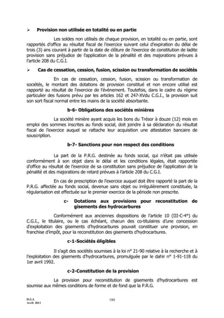       Provision non utilisée en totalité ou en partie

               Les soldes non utilisés de chaque provision, en totalité ou en partie, sont
rapportés d’office au résultat fiscal de l’exercice suivant celui d’expiration du délai de
trois (3) ans courant à partir de la date de clôture de l’exercice de constitution de ladite
provision sans préjudice de l’application de la pénalité et des majorations prévues à
l’article 208 du C.G.I.

      Cas de cessation, cession, fusion, scission ou transformation de sociétés

               En cas de cessation, cession, fusion, scission ou transformation de
sociétés, le montant des dotations de provision constitué et non encore utilisé est
rapporté au résultat de l'exercice de l'évènement. Toutefois, dans le cadre du régime
particulier des fusions prévu par les articles 162 et 247-XVdu C.G.I., la provision suit
son sort fiscal normal entre les mains de la société absorbante.

                      b-6- Obligations des sociétés minières

              La société minière ayant acquis les bons du Trésor à douze (12) mois en
emploi des sommes inscrites au fonds social, doit joindre à sa déclaration du résultat
fiscal de l’exercice auquel se rattache leur acquisition une attestation bancaire de
souscription.

                      b-7- Sanctions pour non respect des conditions

               La part de la P.R.G. destinée au fonds social, qui n’était pas utilisée
conformément à son objet dans le délai et les conditions légales, était rapportée
d’office au résultat de l’exercice de sa constitution sans préjudice de l’application de la
pénalité et des majorations de retard prévues à l’article 208 du C.G.I.

               En cas de prescription de l’exercice auquel doit être rapporté la part de la
P.R.G. affectée au fonds social, devenue sans objet ou irrégulièrement constituée, la
régularisation est effectuée sur le premier exercice de la période non prescrite.

                    c-   Dotations aux provisions pour reconstitution de
                         gisements des hydrocarbures

               Conformément aux anciennes dispositions de l’article 10 (III-C-4°) du
C.G.I., le titulaire, ou le cas échéant, chacun des co-titulaires d’une concession
d’exploitation des gisements d’hydrocarbures pouvait constituer une provision, en
franchise d’impôt, pour la reconstitution des gisements d’hydrocarbures.

                      c-1-Sociétés éligibles

               Il s’agit des sociétés soumises à la loi n° 21-90 relative à la recherche et à
l’exploitation des gisements d’hydrocarbures, promulguée par le dahir n° 1-91-118 du
1er avril 1992.

                      c-2-Constitution de la provision

            La provision pour reconstitution de gisements d’hydrocarbures est
soumise aux mêmes conditions de forme et de fond que la P.R.G.

D.G.I.                                      180
Avril 2011
 