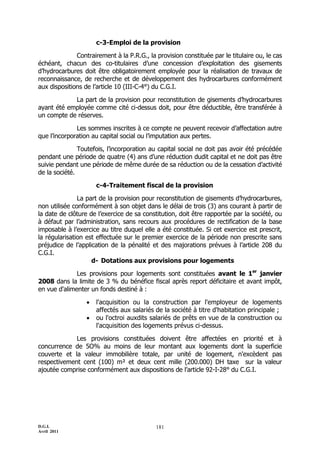 c-3-Emploi de la provision

              Contrairement à la P.R.G., la provision constituée par le titulaire ou, le cas
échéant, chacun des co-titulaires d’une concession d’exploitation des gisements
d’hydrocarbures doit être obligatoirement employée pour la réalisation de travaux de
reconnaissance, de recherche et de développement des hydrocarbures conformément
aux dispositions de l’article 10 (III-C-4°) du C.G.I.

            La part de la provision pour reconstitution de gisements d’hydrocarbures
ayant été employée comme cité ci-dessus doit, pour être déductible, être transférée à
un compte de réserves.

              Les sommes inscrites à ce compte ne peuvent recevoir d’affectation autre
que l’incorporation au capital social ou l’imputation aux pertes.

               Toutefois, l’incorporation au capital social ne doit pas avoir été précédée
pendant une période de quatre (4) ans d’une réduction dudit capital et ne doit pas être
suivie pendant une période de même durée de sa réduction ou de la cessation d’activité
de la société.

                      c-4-Traitement fiscal de la provision

               La part de la provision pour reconstitution de gisements d’hydrocarbures,
non utilisée conformément à son objet dans le délai de trois (3) ans courant à partir de
la date de clôture de l’exercice de sa constitution, doit être rapportée par la société, ou
à défaut par l’administration, sans recours aux procédures de rectification de la base
imposable à l’exercice au titre duquel elle a été constituée. Si cet exercice est prescrit,
la régularisation est effectuée sur le premier exercice de la période non prescrite sans
préjudice de l’application de la pénalité et des majorations prévues à l’article 208 du
C.G.I.
                    d- Dotations aux provisions pour logements

              Les provisions pour logements sont constituées avant le 1er janvier
2008 dans la limite de 3 % du bénéfice fiscal après report déficitaire et avant impôt,
en vue d'alimenter un fonds destiné à :

                     l'acquisition ou la construction par l'employeur de logements
                      affectés aux salariés de la société à titre d'habitation principale ;
                     ou l'octroi auxdits salariés de prêts en vue de la construction ou
                      l'acquisition des logements prévus ci-dessus.

             Les provisions constituées doivent être affectées en priorité et à
concurrence de 5O% au moins de leur montant aux logements dont la superficie
couverte et la valeur immobilière totale, par unité de logement, n'excèdent pas
respectivement cent (100) m² et deux cent mille (200.000) DH taxe sur la valeur
ajoutée comprise conformément aux dispositions de l’article 92-I-28° du C.G.I.




D.G.I.                                      181
Avril 2011
 