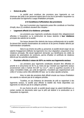         Octroi de prêts

               La société peut constituer des provisions pour logements en vue
d’octroyer des prêts à son personnel salarié dans le but de lui permettre l'acquisition ou
la construction de logements à usage d'habitation principale.

                             d-4-Conditions d'affectation des provisions

             Pour que la provision pour logements puisse être constituée en franchise
d'impôt, deux (2) conditions devaient être remplies :

        Logement affecté à la résidence principale

              Les provisions pour logements constituées devaient être obligatoirement
affectées à l'acquisition ou la construction de locaux destinés à leur résidence
principale des salariés de la société.

               Ces locaux devaient être distincts des locaux professionnels de la société.
Ils doivent être assortis d'autorisations de construire et de permis d'habiter délivrés par
l'administration compétente.

               Dans le cas d'octroi de prêts au personnel, la société devait exiger de ses
salariés l'engagement d'affecter les logements mis à leur disposition uniquement à leur
résidence principale. Elle devait également demander aux bénéficiaires de crédits de
produire les autorisations de construire, permis d'habiter et certificats de résidence
délivrés par les autorités compétentes.

        Provision affectée à raison de 5O% au moins aux logements sociaux

               Les provisions pour logements constituées devaient être affectées en
priorité et à concurrence de 50 % au moins de leur montant aux logements sociaux
anciennement visés à l’article 92-I-28° du C.G.I.92, dont la superficie couverte et la
valeur immobilière totale, par unité de logement, n'excèdent pas respectivement cent
(100) m² et deux cents mille (200.000) DH taxe sur la valeur ajoutée comprise.

              Ainsi, le reste des provisions était affecté ensuite aux locaux d'habitation
des salariés ne relevant pas de la catégorie précitée.

             Toutefois, en cas d'absence de demandes de prêt se rapportant à des
logements sociaux, la société peut affecter la totalité des fonds disponibles aux
logements ne relevant pas de la catégorie précitée.

               En cas d'octroi de prêt, la société devait exiger du salarié bénéficiaire un
certain nombre de documents selon que le prêt soit destiné à la construction ou à
l'acquisition du logement.




92
     A définition du logement social a été modifiée par la loi de finances pour l’année budgétaire 2010.

D.G.I.                                                   183
Avril 2011
 