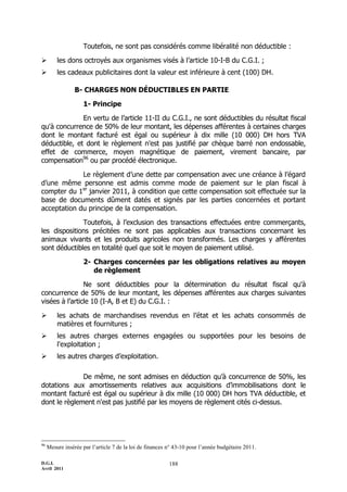 Toutefois, ne sont pas considérés comme libéralité non déductible :

        les dons octroyés aux organismes visés à l’article 10-I-B du C.G.I. ;
        les cadeaux publicitaires dont la valeur est inférieure à cent (100) DH.

                 B- CHARGES NON DÉDUCTIBLES EN PARTIE

                    1- Principe

              En vertu de l’article 11-II du C.G.I., ne sont déductibles du résultat fiscal
qu'à concurrence de 50% de leur montant, les dépenses afférentes à certaines charges
dont le montant facturé est égal ou supérieur à dix mille (10 000) DH hors TVA
déductible, et dont le règlement n'est pas justifié par chèque barré non endossable,
effet de commerce, moyen magnétique de paiement, virement bancaire, par
compensation96 ou par procédé électronique.

             Le règlement d’une dette par compensation avec une créance à l’égard
d’une même personne est admis comme mode de paiement sur le plan fiscal à
compter du 1er janvier 2011, à condition que cette compensation soit effectuée sur la
base de documents dûment datés et signés par les parties concernées et portant
acceptation du principe de la compensation.

              Toutefois, à l’exclusion des transactions effectuées entre commerçants,
les dispositions précitées ne sont pas applicables aux transactions concernant les
animaux vivants et les produits agricoles non transformés. Les charges y afférentes
sont déductibles en totalité quel que soit le moyen de paiement utilisé.

                    2- Charges concernées par les obligations relatives au moyen
                       de règlement

                Ne sont déductibles pour la détermination du résultat fiscal qu'à
concurrence de 50% de leur montant, les dépenses afférentes aux charges suivantes
visées à l’article 10 (I-A, B et E) du C.G.I. :

        les achats de marchandises revendus en l’état et les achats consommés de
         matières et fournitures ;
        les autres charges externes engagées ou supportées pour les besoins de
         l'exploitation ;
        les autres charges d’exploitation.

              De même, ne sont admises en déduction qu’à concurrence de 50%, les
dotations aux amortissements relatives aux acquisitions d’immobilisations dont le
montant facturé est égal ou supérieur à dix mille (10 000) DH hors TVA déductible, et
dont le règlement n'est pas justifié par les moyens de règlement cités ci-dessus.




96
     Mesure insérée par l’article 7 de la loi de finances n° 43-10 pour l’année budgétaire 2011.

D.G.I.                                                    188
Avril 2011
 