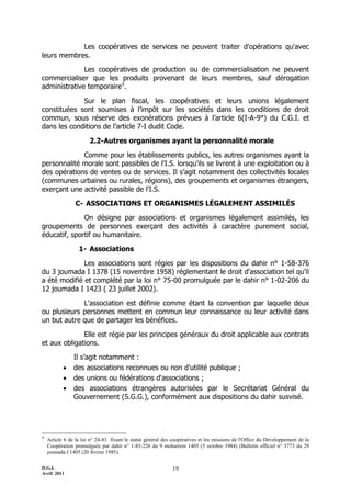 Les coopératives de services ne peuvent traiter d'opérations qu'avec
leurs membres.

              Les coopératives de production ou de commercialisation ne peuvent
commercialiser que les produits provenant de leurs membres, sauf dérogation
administrative temporaire4.

             Sur le plan fiscal, les coopératives et leurs unions légalement
constituées sont soumises à l’impôt sur les sociétés dans les conditions de droit
commun, sous réserve des exonérations prévues à l’article 6(I-A-9°) du C.G.I. et
dans les conditions de l’article 7-I dudit Code.

                       2.2-Autres organismes ayant la personnalité morale

             Comme pour les établissements publics, les autres organismes ayant la
personnalité morale sont passibles de l'I.S. lorsqu'ils se livrent à une exploitation ou à
des opérations de ventes ou de services. Il s’agit notamment des collectivités locales
(communes urbaines ou rurales, régions), des groupements et organismes étrangers,
exerçant une activité passible de l'I.S.

                 C- ASSOCIATIONS ET ORGANISMES LÉGALEMENT ASSIMILÉS

              On désigne par associations et organismes légalement assimilés, les
groupements de personnes exerçant des activités à caractère purement social,
éducatif, sportif ou humanitaire.

                  1- Associations

              Les associations sont régies par les dispositions du dahir n° 1-58-376
du 3 joumada I 1378 (15 novembre 1958) réglementant le droit d'association tel qu’il
a été modifié et complété par la loi n° 75-00 promulguée par le dahir n° 1-02-206 du
12 joumada I 1423 ( 23 juillet 2002).

             L'association est définie comme étant la convention par laquelle deux
ou plusieurs personnes mettent en commun leur connaissance ou leur activité dans
un but autre que de partager les bénéfices.

              Elle est régie par les principes généraux du droit applicable aux contrats
et aux obligations.

                Il s’agit notamment :
               des associations reconnues ou non d'utilité publique ;
               des unions ou fédérations d'associations ;
               des associations étrangères autorisées par le Secrétariat Général du
                Gouvernement (S.G.G.), conformément aux dispositions du dahir susvisé.




4
    Article 6 de la loi n° 24-83 fixant le statut général des coopératives et les missions de l'Office du Développement de la
    Coopération promulguée par dahir n° 1-83-226 du 9 moharrem 1405 (5 octobre 1984) (Bulletin officiel n° 3773 du 29
    joumada I 1405 (20 février 1985).

D.G.I.                                                       19
Avril 2011
 