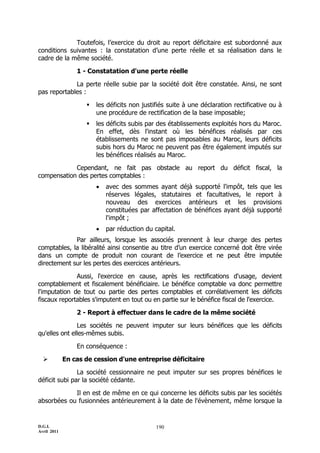 Toutefois, l’exercice du droit au report déficitaire est subordonné aux
conditions suivantes : la constatation d’une perte réelle et sa réalisation dans le
cadre de la même société.

                 1 - Constatation d'une perte réelle

             La perte réelle subie par la société doit être constatée. Ainsi, ne sont
pas reportables :

                       les déficits non justifiés suite à une déclaration rectificative ou à
                        une procédure de rectification de la base imposable;
                       les déficits subis par des établissements exploités hors du Maroc.
                        En effet, dès l'instant où les bénéfices réalisés par ces
                        établissements ne sont pas imposables au Maroc, leurs déficits
                        subis hors du Maroc ne peuvent pas être également imputés sur
                        les bénéfices réalisés au Maroc.

            Cependant, ne fait pas obstacle au report du déficit fiscal, la
compensation des pertes comptables :
                           avec des sommes ayant déjà supporté l'impôt, tels que les
                            réserves légales, statutaires et facultatives, le report à
                            nouveau des exercices antérieurs et les provisions
                            constituées par affectation de bénéfices ayant déjà supporté
                            l'impôt ;
                           par réduction du capital.
             Par ailleurs, lorsque les associés prennent à leur charge des pertes
comptables, la libéralité ainsi consentie au titre d’un exercice concerné doit être virée
dans un compte de produit non courant de l’exercice et ne peut être imputée
directement sur les pertes des exercices antérieurs.

              Aussi, l'exercice en cause, après les rectifications d'usage, devient
comptablement et fiscalement bénéficiaire. Le bénéfice comptable va donc permettre
l'imputation de tout ou partie des pertes comptables et corrélativement les déficits
fiscaux reportables s'imputent en tout ou en partie sur le bénéfice fiscal de l'exercice.

                 2 - Report à effectuer dans le cadre de la même société

               Les sociétés ne peuvent imputer sur leurs bénéfices que les déficits
qu'elles ont elles-mêmes subis.

                 En conséquence :

            En cas de cession d'une entreprise déficitaire

               La société cessionnaire ne peut imputer sur ses propres bénéfices le
déficit subi par la société cédante.

            Il en est de même en ce qui concerne les déficits subis par les sociétés
absorbées ou fusionnées antérieurement à la date de l'évènement, même lorsque la


D.G.I.                                        190
Avril 2011
 