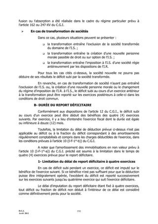 fusion ou l'absorption a été réalisée dans le cadre du régime particulier prévu à
l'article 162 ou 247-XV du C.G.I.

            En cas de transformation de sociétés

                 Dans ce cas, plusieurs situations peuvent se présenter :

                       la transformation entraîne l'exclusion de la société transformée
                        du domaine de l'I.S. ;
                       la transformation entraîne la création d'une nouvelle personne
                        morale passible de droit ou sur option de l'I.S. ;
                       la transformation entraîne l'imposition à l'I.S. d'une société régie
                        antérieurement par les dispositions de l'I.R.

             Pour tous les cas cités ci-dessus, la société nouvelle ne pourra pas
déduire de ses résultats le déficit subi par la société transformée.

              En revanche, en cas de transformation de société n'ayant pas entraîné
l'exclusion de l'I.S. ou, la création d'une nouvelle personne morale ou le changement
du régime d’imposition de l’I.R. à l’I.S., le déficit subi au cours d'un exercice antérieur
à la transformation peut être reporté sur les exercices postérieurs à celle-ci dans les
conditions de droit commun.

              B- DURÉE DU REPORT DÉFICITAIRE

              Conformément aux dispositions de l'article 12 du C.G.I., le déficit subi
au cours d'un exercice peut être déduit des bénéfices des quatre (4) exercices
suivants. Par exercice, il y a lieu d’entendre l'exercice fiscal dont la durée est égale
ou inférieure à douze (12) mois.

               Toutefois, la limitation du délai de déduction prévue ci-dessus n'est pas
applicable au déficit ou à la fraction du déficit correspondant à des amortissements
régulièrement comptabilisés et compris dans les charges déductibles de l'exercice, dans
les conditions prévues à l'article 10 (I-F-1°-b)) du C.G.I.

                A noter que l'amortissement des immobilisations en non valeur prévu à
l'article 10 (I-F-1°-a)) du C.G.I. précité est soumis à la limitation dans le temps de
quatre (4) exercices prévue pour le report déficitaire.

                 1- Limitation du délai de report déficitaire à quatre exercices

              En cas de déficit subi pendant un exercice, ce déficit est imputé sur le
bénéfice de l'exercice suivant. Si ce bénéfice n'est pas suffisant pour que la déduction
puisse être intégralement opérée, l'excédent du déficit est reporté successivement
sur les exercices suivants jusqu'au quatrième exercice qui suit l'exercice déficitaire.

              Le délai d'imputation du report déficitaire étant fixé à quatre exercices,
tout déficit ou fraction de déficit non déduit à l'intérieur de ce délai est considéré
comme définitivement perdu pour la société.




D.G.I.                                       191
Avril 2011
 