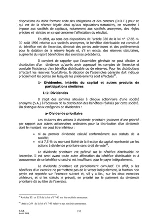 dispositions du dahir formant code des obligations et des contrats (D.O.C.) pour ce
qui est de la réserve légale ainsi qu'aux stipulations statutaires, en revanche il
impose aux sociétés de capitaux, notamment aux sociétés anonymes, des règles
précises et strictes en ce qui concerne l’affectation du résultat.

            En effet, au sens des dispositions de l’article 330 de la loi n° 17-95 du
30 août 1996 relative aux sociétés anonymes, le bénéfice distribuable est constitué
du bénéfice net de l’exercice, diminué des pertes antérieures et des prélèvements
pour la dotation de la réserve légale et, s’il en existe, des réserves statutaires,
augmenté du report bénéficiaire des exercices précédents.

              Il convient de rappeler que l’assemblée générale ne peut décider la
distribution d’un dividende qu’après avoir approuvé les comptes de l’exercice et
constaté l’existence d’un bénéfice distribuable ou de réserves. Pour les distributions
affectant les réserves facultatives, la décision de l’assemblée générale doit indiquer
précisément les postes sur lesquels les prélèvements sont effectués97.

                    1- Dividendes, intérêts du capital et autres produits de
                       participations similaires

                         1-1- Dividendes

             Il s’agit des sommes allouées à chaque actionnaire d’une société
anonyme (S.A.) à l’occasion de la distribution des bénéfices réalisés par cette société.
On distingue deux catégories de dividendes :

                           a- Dividende prioritaire

             Les titulaires des actions à dividende prioritaire jouissent d’une priorité
par rapport aux autres actionnaires ordinaires pour la distribution d’un dividende
dont le montant ne peut être inférieur :

                   ni au premier dividende calculé conformément aux statuts de la
                    société;
                   ni à 7,5 % du montant libéré de la fraction du capital représenté par les
                    actions à dividende prioritaire sans droit de vote98.

               Le dividende prioritaire est prélevé sur le bénéfice distribuable de
l’exercice. Il est servi avant toute autre affectation du bénéfice distribuable et à
concurrence de ce bénéfice si celui-ci est insuffisant pour le payer intégralement.

               Le dividende prioritaire est partiellement cumulatif. En effet, si les
bénéfices d'un exercice ne permettent pas de le verser intégralement, la fraction non
payée est reportée sur l'exercice suivant et, s'il y a lieu, sur les deux exercices
ultérieurs, et si les statuts le prévoit, en priorité sur le paiement du dividende
prioritaire dû au titre de l'exercice.



97
  Articles 331 et 333 de la loi n°17-95 sur les sociétés anonymes.
98
     Article 264 de la loi n°17-95 relative aux sociétés anonymes.

D.G.I.                                                   193
Avril 2011
 