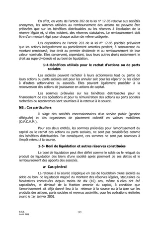 En effet, en vertu de l'article 202 de la loi n° 17-95 relative aux sociétés
anonymes, les sommes utilisées au remboursement des actions ne peuvent être
prélevées que sur les bénéfices distribuables ou les réserves à l'exclusion de la
réserve légale et, si elles existent, des réserves statutaires. Le remboursement doit
être d'un montant égal pour chaque action de même catégorie.

              Les dispositions de l'article 203 de la loi n° 17-95 précitée prévoient
que les actions intégralement ou partiellement amorties perdent, à concurrence du
montant remboursé, leur droit au premier dividende et au remboursement de leur
valeur nominale. Elles conservent, cependant, tous leurs autres droits notamment le
droit au superdividende et au boni de liquidation.

                 1-4- Bénéfices utilisés pour le rachat d’actions ou de parts
                    sociales

              Les sociétés peuvent racheter à leurs actionnaires tout ou partie de
leurs actions ou parts sociales soit pour les annuler soit pour les répartir ou les céder
à d’autres actionnaires ou associés. Elles peuvent également procéder à la
reconversion des actions de jouissance en actions de capital.

             Les sommes prélevées sur les bénéfices distribuables pour le
financement de ces opérations et pour la rémunération des actions ou parts sociales
rachetées ou reconverties sont soumises à la retenue à la source.

NB : Cas particuliers

              Il s’agit des sociétés concessionnaires d’un service public (gestion
déléguée) et des organismes de placement collectif en valeurs mobilières
(O.P.C.V.M.).

              Pour ces deux entités, les sommes prélevées pour l’amortissement du
capital ou le rachat des actions ou parts sociales, ne sont pas considérées comme
des bénéfices distribuables. Par conséquent, ces sommes ne sont pas soumises à
l’impôt retenu à la source.

              1-5- Boni de liquidation et autres réserves constituées

              Le boni de liquidation peut être défini comme le solde ou le reliquat du
produit de liquidation des biens d’une société après paiement de ses dettes et le
remboursement des apports des associés.

                 a- Cas général

              La retenue à la source s’applique en cas de liquidation d’une société au
solde du boni de liquidation majoré du montant des réserves légales, statutaires ou
facultatives constituées depuis moins de dix (10) ans, même si elles ont été
capitalisées, et diminué de la fraction amortie du capital, à condition que
l’amortissement ait déjà donné lieu à la retenue à la source ou à la taxe sur les
produits des actions, parts sociales et revenus assimilés, pour les opérations réalisées
avant le 1er janvier 2001.



D.G.I.                                     195
Avril 2011
 