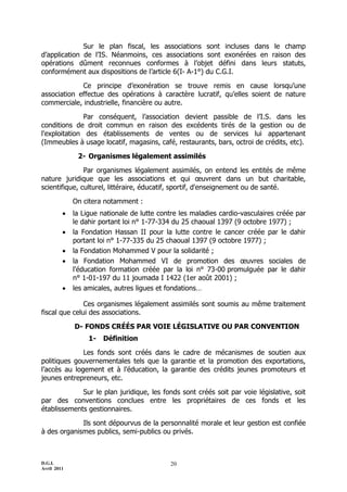 Sur le plan fiscal, les associations sont incluses dans le champ
d’application de l’IS. Néanmoins, ces associations sont exonérées en raison des
opérations dûment reconnues conformes à l’objet défini dans leurs statuts,
conformément aux dispositions de l’article 6(I- A-1°) du C.G.I.

             Ce principe d’exonération se trouve remis en cause lorsqu’une
association effectue des opérations à caractère lucratif, qu’elles soient de nature
commerciale, industrielle, financière ou autre.

               Par conséquent, l’association devient passible de l’I.S. dans les
conditions de droit commun en raison des excédents tirés de la gestion ou de
l'exploitation des établissements de ventes ou de services lui appartenant
(Immeubles à usage locatif, magasins, café, restaurants, bars, octroi de crédits, etc).

              2- Organismes légalement assimilés

               Par organismes légalement assimilés, on entend les entités de même
nature juridique que les associations et qui œuvrent dans un but charitable,
scientifique, culturel, littéraire, éducatif, sportif, d'enseignement ou de santé.

             On citera notamment :
            la Ligue nationale de lutte contre les maladies cardio-vasculaires créée par
             le dahir portant loi n° 1-77-334 du 25 chaoual 1397 (9 octobre 1977) ;
            la Fondation Hassan II pour la lutte contre le cancer créée par le dahir
             portant loi n° 1-77-335 du 25 chaoual 1397 (9 octobre 1977) ;
            la Fondation Mohammed V pour la solidarité ;
            la Fondation Mohammed VI de promotion des œuvres sociales de
             l'éducation formation créée par la loi n° 73-00 promulguée par le dahir
             n° 1-01-197 du 11 joumada I 1422 (1er août 2001) ;
            les amicales, autres ligues et fondations…

               Ces organismes légalement assimilés sont soumis au même traitement
fiscal que celui des associations.

             D- FONDS CRÉÉS PAR VOIE LÉGISLATIVE OU PAR CONVENTION
                  1-   Définition

              Les fonds sont créés dans le cadre de mécanismes de soutien aux
politiques gouvernementales tels que la garantie et la promotion des exportations,
l’accès au logement et à l’éducation, la garantie des crédits jeunes promoteurs et
jeunes entrepreneurs, etc.

             Sur le plan juridique, les fonds sont créés soit par voie législative, soit
par des conventions conclues entre les propriétaires de ces fonds et les
établissements gestionnaires.

             Ils sont dépourvus de la personnalité morale et leur gestion est confiée
à des organismes publics, semi-publics ou privés.



D.G.I.                                      20
Avril 2011
 
