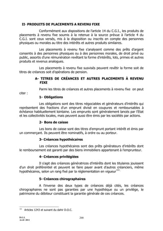 II- PRODUITS DE PLACEMENTS A REVENU FIXE

             Conformément aux dispositions de l’article 14 du C.G.I., les produits de
placements à revenu fixe soumis à la retenue à la source prévue à l’article 4 du
C.G.I. sont ceux versés, mis à la disposition ou inscrits en compte des personnes
physiques ou morales au titre des intérêts et autres produits similaires.

               Les placements à revenu fixe s'analysent comme des prêts d'argent
consentis à des personnes physiques ou à des personnes morales, de droit privé ou
public, assortis d'une rémunération revêtant la forme d'intérêts, lots, primes et autres
produits et revenus analogues.

              Les placements à revenu fixe susvisés peuvent revêtir la forme soit de
titres de créances soit d’opérations de pension.

              A- TITRES DE CRÉANCES ET AUTRES PLACEMENTS À REVENU
                 FIXE

                  Parmi les titres de créances et autres placements à revenu fixe on peut
citer :
                  1- Obligations

                Les obligations sont des titres négociables et générateurs d’intérêts qui
représentent des fractions d'un emprunt divisé en coupures et remboursables à
échéance habituellement lointaine. Les emprunts sont généralement lancés par l'Etat
et les collectivités locales, mais peuvent aussi être émis par les sociétés par actions.

                  2- Bons de caisse

           Les bons de caisse sont des titres d'emprunt portant intérêt et émis par
un commerçant. Ils peuvent être nominatifs, à ordre ou au porteur.

                  3- Créances hypothécaires

            Les créances hypothécaires sont des prêts générateurs d’intérêts dont
le remboursement est garanti par des biens immobiliers appartenant à l'emprunteur.

                  4- Créances privilégiées

             Il s'agit des créances génératrices d’intérêts dont les titulaires jouissent
d'un droit préférentiel et peuvent se faire payer avant d'autres créanciers, même
hypothécaires, selon un rang fixé par la réglementation en vigueur .
                                                                    101


                  5- Créances chirographaires

             A l'inverse des deux types de créances déjà cités, les créances
chirographaires ne sont pas garanties par une hypothèque ou un privilège, le
patrimoine du débiteur constituant la garantie générale de ces créances.



101
      Articles 1243 et suivant du dahir D.O.C.

D.G.I.                                           200
Avril 2011
 
