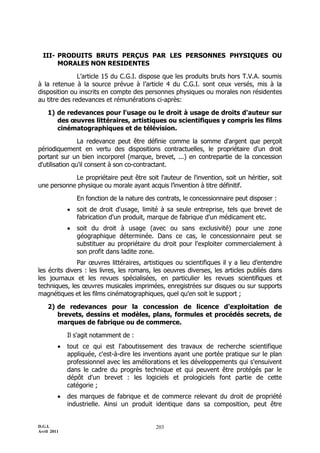 III- PRODUITS BRUTS PERÇUS PAR LES PERSONNES PHYSIQUES OU
       MORALES NON RESIDENTES

               L’article 15 du C.G.I. dispose que les produits bruts hors T.V.A. soumis
à la retenue à la source prévue à l’article 4 du C.G.I. sont ceux versés, mis à la
disposition ou inscrits en compte des personnes physiques ou morales non résidentes
au titre des redevances et rémunérations ci-après:

    1) de redevances pour l'usage ou le droit à usage de droits d'auteur sur
       des œuvres littéraires, artistiques ou scientifiques y compris les films
       cinématographiques et de télévision.

                La redevance peut être définie comme la somme d'argent que perçoit
périodiquement en vertu des dispositions contractuelles, le propriétaire d'un droit
portant sur un bien incorporel (marque, brevet, ...) en contrepartie de la concession
d'utilisation qu'il consent à son co-contractant.

            Le propriétaire peut être soit l'auteur de l'invention, soit un héritier, soit
une personne physique ou morale ayant acquis l’invention à titre définitif.

                 En fonction de la nature des contrats, le concessionnaire peut disposer :
                soit de droit d'usage, limité à sa seule entreprise, tels que brevet de
                 fabrication d'un produit, marque de fabrique d'un médicament etc.
                soit du droit à usage (avec ou sans exclusivité) pour une zone
                 géographique déterminée. Dans ce cas, le concessionnaire peut se
                 substituer au propriétaire du droit pour l'exploiter commercialement à
                 son profit dans ladite zone.
               Par œuvres littéraires, artistiques ou scientifiques il y a lieu d’entendre
les écrits divers : les livres, les romans, les oeuvres diverses, les articles publiés dans
les journaux et les revues spécialisées, en particulier les revues scientifiques et
techniques, les œuvres musicales imprimées, enregistrées sur disques ou sur supports
magnétiques et les films cinématographiques, quel qu'en soit le support ;

    2) de redevances pour la concession de licence d'exploitation de
       brevets, dessins et modèles, plans, formules et procédés secrets, de
       marques de fabrique ou de commerce.

             Il s'agit notamment de :
            tout ce qui est l'aboutissement des travaux de recherche scientifique
             appliquée, c'est-à-dire les inventions ayant une portée pratique sur le plan
             professionnel avec les améliorations et les développements qui s'ensuivent
             dans le cadre du progrès technique et qui peuvent être protégés par le
             dépôt d'un brevet : les logiciels et prologiciels font partie de cette
             catégorie ;
            des marques de fabrique et de commerce relevant du droit de propriété
             industrielle. Ainsi un produit identique dans sa composition, peut être


D.G.I.                                       203
Avril 2011
 