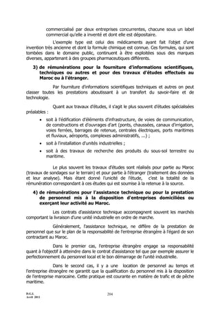commercialisé par deux entreprises concurrentes, chacune sous un label
             commercial qu'elle a inventé et dont elle est dépositaire.
              L'exemple type est celui des médicaments ayant fait l’objet d’une
invention très ancienne et dont la formule chimique est connue. Ces formules, qui sont
tombées dans le domaine public, continuent à être exploitées sous des marques
diverses, appartenant à des groupes pharmaceutiques différents.

    3) de rémunérations pour la fourniture d'informations scientifiques,
       techniques ou autres et pour des travaux d'études effectués au
       Maroc ou à l'étranger.

             Par fourniture d'informations scientifiques techniques et autres on peut
classer toutes les prestations aboutissant à un transfert du savoir-faire et de
technologie.

                Quant aux travaux d'études, il s'agit le plus souvent d’études spécialisées
préalables :
            soit à l'édification d'éléments d'infrastructure, de voies de communication,
             de constructions et d'ouvrages d'art (ponts, chaussées, canaux d'irrigation,
             voies ferrées, barrages de retenue, centrales électriques, ports maritimes
             et fluviaux, aéroports, complexes administratifs, ...) ;
            soit à l'installation d'unités industrielles ;
            soit à des travaux de recherche des produits du sous-sol terrestre ou
             maritime.

              Le plus souvent les travaux d'études sont réalisés pour partie au Maroc
(travaux de sondages sur le terrain) et pour partie à l'étranger (traitement des données
et leur analyse). Mais étant donné l’unicité de l’étude, c’est la totalité de la
rémunération correspondant à ces études qui est soumise à la retenue à la source.

    4) de rémunérations pour l'assistance technique ou pour la prestation
       de personnel mis à la disposition d'entreprises domiciliées ou
       exerçant leur activité au Maroc.

             Les contrats d'assistance technique accompagnent souvent les marchés
comportant la livraison d'une unité industrielle en ordre de marche.

              Généralement, l'assistance technique, ne diffère de la prestation de
personnel que sur le plan de la responsabilité de l'entreprise étrangère à l'égard de son
contractant au Maroc.

              Dans le premier cas, l'entreprise étrangère engage sa responsabilité
quant à l'objectif à atteindre dans le contrat d'assistance tel que par exemple assurer le
perfectionnement du personnel local et le bon démarrage de l'unité industrielle.

               Dans le second cas, il y a une location de personnel au temps et
l'entreprise étrangère ne garantit que la qualification du personnel mis à la disposition
de l'entreprise marocaine. Cette pratique est courante en matière de trafic et de pêche
maritime.

D.G.I.                                          204
Avril 2011
 
