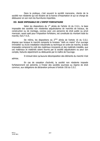 Dans la pratique, c'est souvent la société marocaine, cliente de la
société non résidente qui est titulaire de la licence d’importation et qui se charge de
dédouaner en son nom les fournitures importées.

  III- BASE IMPOSABLE DE L’IMPOT FORFAITAIRE

             Selon les dispositions du 1er alinéa de l’article 16 du C.G.I., la base
imposable des sociétés non résidentes adjudicataires de marchés de travaux, de
construction ou de montage, conclus avec une personne de droit public ou privé
marocain, ayant opté pour l'imposition forfaitaire, est constituée du montant total du
marché, hors T.V.A.

             De même, les dispositions du 2ème alinéa de l'article 16 du C.G.I.
dispose que lorsque le marché comporte la livraison "clefs en mains" d'un ouvrage
immobilier ou d'une installation industrielle ou technique en ordre de marche, la base
imposable comprend le coût des matériaux incorporés et des matériels installés, que
ces matériaux et matériels soient fournis par la société adjudicataire ou pour son
compte, facturés séparément ou dédouanés par le maître de l'ouvrage.

             Il s’ensuit donc qu’aucune décomposition des éléments du marché n'est
admise.

              En cas de cessation d'activité, la société non résidente imposée
forfaitairement est astreinte, à l'instar des sociétés soumises au régime de droit
commun, aux obligations de déclaration prévues à l'article 150 du C.G.I.




D.G.I.                                    207
Avril 2011
 