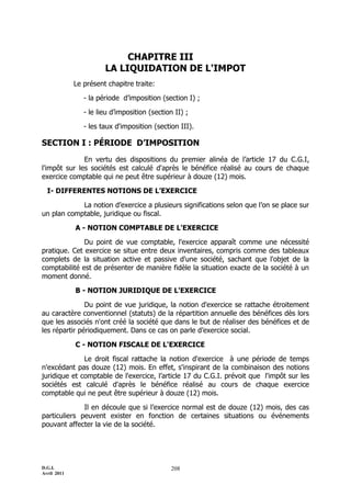 CHAPITRE III
                       LA LIQUIDATION DE L'IMPOT
             Le présent chapitre traite:

                - la période d’imposition (section I) ;

                - le lieu d’imposition (section II) ;

                - les taux d'imposition (section III).

SECTION I : PÉRIODE D’IMPOSITION
              En vertu des dispositions du premier alinéa de l’article 17 du C.G.I,
l'impôt sur les sociétés est calculé d'après le bénéfice réalisé au cours de chaque
exercice comptable qui ne peut être supérieur à douze (12) mois.

  I- DIFFERENTES NOTIONS DE L’EXERCICE

            La notion d’exercice a plusieurs significations selon que l’on se place sur
un plan comptable, juridique ou fiscal.

             A - NOTION COMPTABLE DE L'EXERCICE

              Du point de vue comptable, l'exercice apparaît comme une nécessité
pratique. Cet exercice se situe entre deux inventaires, compris comme des tableaux
complets de la situation active et passive d'une société, sachant que l'objet de la
comptabilité est de présenter de manière fidèle la situation exacte de la société à un
moment donné.

             B - NOTION JURIDIQUE DE L'EXERCICE

               Du point de vue juridique, la notion d'exercice se rattache étroitement
au caractère conventionnel (statuts) de la répartition annuelle des bénéfices dès lors
que les associés n'ont créé la société que dans le but de réaliser des bénéfices et de
les répartir périodiquement. Dans ce cas on parle d’exercice social.

             C - NOTION FISCALE DE L'EXERCICE

              Le droit fiscal rattache la notion d'exercice à une période de temps
n'excédant pas douze (12) mois. En effet, s'inspirant de la combinaison des notions
juridique et comptable de l'exercice, l’article 17 du C.G.I. prévoit que l'impôt sur les
sociétés est calculé d'après le bénéfice réalisé au cours de chaque exercice
comptable qui ne peut être supérieur à douze (12) mois.

              Il en découle que si l’exercice normal est de douze (12) mois, des cas
particuliers peuvent exister en fonction de certaines situations ou événements
pouvant affecter la vie de la société.




D.G.I.                                        208
Avril 2011
 