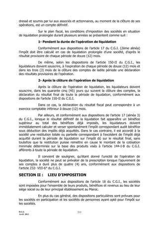 dressé et soumis par lui aux associés et actionnaires, au moment de la clôture de ses
opérations, est un compte définitif.

              Sur le plan fiscal, les conditions d'imposition des sociétés en situation
de liquidation prolongée durant plusieurs années se présentent comme suit :

             1- Pendant la durée de l’opération de liquidation

              Conformément aux dispositions de l’article 17 du C.G.I. (2ème alinéa)
l’impôt doit être calculé en cas de liquidation prolongée d’une société, d’après le
résultat provisoire de chaque période de douze (12) mois.

              De même, selon les dispositions de l’article 150-II du C.G.I., les
liquidateurs doivent souscrire, à l'expiration de chaque période de douze (12) mois et
dans les trois (3) mois de la clôture des comptes de ladite période une déclaration
des résultats provisoires de l'opération.

             2- Après la clôture de l’opération de liquidation

              Après la clôture de l’opération de liquidation, les liquidateurs doivent
souscrire, dans les quarante cinq (45) jours qui suivent la clôture des comptes, la
déclaration du résultat final de toute la période de liquidation, conformément aux
dispositions de l’article 150-II du C.G.I.

            Dans ce cas, la déclaration du résultat fiscal peut correspondre à un
exercice comptable inférieur à douze (12) mois.

              Par ailleurs, et conformément aux dispositions de l’article 17 (alinéa 3)
du C.G.I., lorsque le résultat définitif de la liquidation fait apparaître un bénéfice
supérieur au total des bénéfices déjà imposés, les liquidateurs doivent
immédiatement calculer et verser spontanément l'impôt correspondant audit bénéfice
sous déduction des impôts déjà acquittés. Dans le cas contraire, il est accordé à la
société une restitution totale ou partielle correspondant à l'excédent de l'impôt déjà
acquitté durant la période de liquidation sur l'impôt dû sur le résultat final, sans
toutefois que la restitution puisse remettre en cause le montant de la cotisation
minimale déterminée sur la base des produits visés à l’article 144-I-B du C.G.I.
afférents à toute la période de liquidation.

               Il convient de souligner, qu'étant donné l'unicité de l'opération de
liquidation, la société ne peut se prévaloir de la prescription lorsque l'apurement de
ses comptes a duré plus de quatre (4) ans, conformément aux dispositions de
l’article 232- VIII-6° du C.G.I.

SECTION II :        LIEU D'IMPOSITION
              Conformément aux dispositions de l'article 18 du C.G.I., les sociétés
sont imposées pour l'ensemble de leurs produits, bénéfices et revenus au lieu de leur
siège social ou de leur principal établissement au Maroc.

              En plus du cas général, des dispositions particulières sont prévues pour
les sociétés en participation et les sociétés de personnes ayant opté pour l’impôt sur
les sociétés.

D.G.I.                                    211
Avril 2011
 