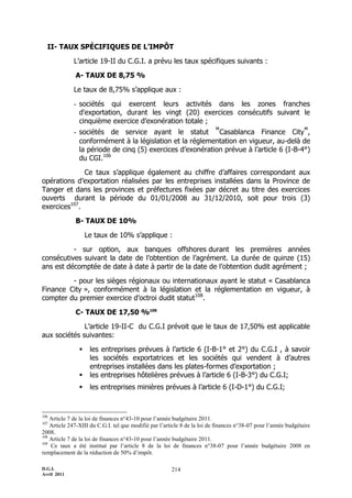 II- TAUX SPÉCIFIQUES DE L’IMPÔT

             L’article 19-II du C.G.I. a prévu les taux spécifiques suivants :

              A- TAUX DE 8,75 %

             Le taux de 8,75% s’applique aux :

             - sociétés qui exercent leurs activités dans les zones franches
               d'exportation, durant les vingt (20) exercices consécutifs suivant le
               cinquième exercice d’exonération totale ;
             - sociétés de service ayant le statut "Casablanca Finance City",
               conformément à la législation et la réglementation en vigueur, au-delà de
               la période de cinq (5) exercices d’exonération prévue à l’article 6 (I-B-4°)
               du CGI.106

              Ce taux s’applique également au chiffre d’affaires correspondant aux
opérations d’exportation réalisées par les entreprises installées dans la Province de
Tanger et dans les provinces et préfectures fixées par décret au titre des exercices
ouverts durant la période du 01/01/2008 au 31/12/2010, soit pour trois (3)
exercices107.

              B- TAUX DE 10%

                    Le taux de 10% s’applique :

          - sur option, aux banques offshores durant les premières années
consécutives suivant la date de l’obtention de l’agrément. La durée de quinze (15)
ans est décomptée de date à date à partir de la date de l’obtention dudit agrément ;

         - pour les sièges régionaux ou internationaux ayant le statut « Casablanca
Finance City », conformément à la législation et la réglementation en vigueur, à
compter du premier exercice d’octroi dudit statut108.

              C- TAUX DE 17,50 %109

              L’article 19-II-C du C.G.I prévoit que le taux de 17,50% est applicable
aux sociétés suivantes:

                    les entreprises prévues à l’article 6 (I-B-1° et 2°) du C.G.I , à savoir
                     les sociétés exportatrices et les sociétés qui vendent à d’autres
                     entreprises installées dans les plates-formes d’exportation ;
                    les entreprises hôtelières prévues à l’article 6 (I-B-3°) du C.G.I;
                    les entreprises minières prévues à l’article 6 (I-D-1°) du C.G.I;



106
    Article 7 de la loi de finances n°43-10 pour l’année budgétaire 2011.
107
    Article 247-XIII du C.G.I. tel que modifié par l’article 8 de la loi de finances n°38-07 pour l’année budgétaire
2008.
108
    Article 7 de la loi de finances n°43-10 pour l’année budgétaire 2011.
109
    Ce taux a été institué par l’article 8 de la loi de finances n°38-07 pour l’année budgétaire 2008 en
remplacement de la réduction de 50% d’impôt.

D.G.I.                                                  214
Avril 2011
 