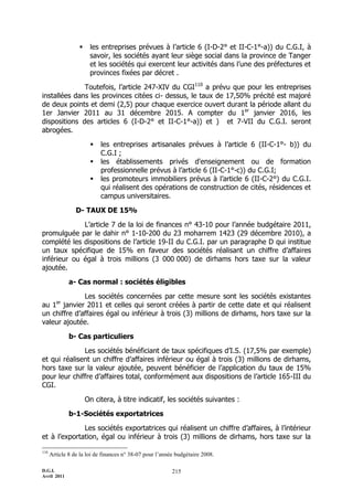     les entreprises prévues à l’article 6 (I-D-2° et II-C-1°-a)) du C.G.I, à
                       savoir, les sociétés ayant leur siège social dans la province de Tanger
                       et les sociétés qui exercent leur activités dans l’une des préfectures et
                       provinces fixées par décret .

              Toutefois, l’article 247-XIV du CGI110 a prévu que pour les entreprises
installées dans les provinces citées ci- dessus, le taux de 17,50% précité est majoré
de deux points et demi (2,5) pour chaque exercice ouvert durant la période allant du
1er Janvier 2011 au 31 décembre 2015. A compter du 1er janvier 2016, les
dispositions des articles 6 (I-D-2° et II-C-1°-a)) et ) et 7-VII du C.G.I. seront
abrogées.

                          les entreprises artisanales prévues à l’article 6 (II-C-1°- b)) du
                           C.G.I ;
                          les établissements privés d'enseignement ou de formation
                           professionnelle prévus à l’article 6 (II-C-1°-c)) du C.G.I;
                          les promoteurs immobiliers prévus à l’article 6 (II-C-2°) du C.G.I.
                           qui réalisent des opérations de construction de cités, résidences et
                           campus universitaires.

                 D- TAUX DE 15%

             L’article 7 de la loi de finances n° 43-10 pour l’année budgétaire 2011,
promulguée par le dahir n° 1-10-200 du 23 moharrem 1423 (29 décembre 2010), a
complété les dispositions de l’article 19-II du C.G.I. par un paragraphe D qui institue
un taux spécifique de 15% en faveur des sociétés réalisant un chiffre d’affaires
inférieur ou égal à trois millions (3 000 000) de dirhams hors taxe sur la valeur
ajoutée.

              a- Cas normal : sociétés éligibles

              Les sociétés concernées par cette mesure sont les sociétés existantes
        er
au 1 janvier 2011 et celles qui seront créées à partir de cette date et qui réalisent
un chiffre d’affaires égal ou inférieur à trois (3) millions de dirhams, hors taxe sur la
valeur ajoutée.

              b- Cas particuliers

              Les sociétés bénéficiant de taux spécifiques d’I.S. (17,5% par exemple)
et qui réalisent un chiffre d’affaires inférieur ou égal à trois (3) millions de dirhams,
hors taxe sur la valeur ajoutée, peuvent bénéficier de l’application du taux de 15%
pour leur chiffre d’affaires total, conformément aux dispositions de l’article 165-III du
CGI.

                      On citera, à titre indicatif, les sociétés suivantes :

              b-1-Sociétés exportatrices

              Les sociétés exportatrices qui réalisent un chiffre d’affaires, à l’intérieur
et à l’exportation, égal ou inférieur à trois (3) millions de dirhams, hors taxe sur la

110
      Article 8 de la loi de finances n° 38-07 pour l’année budgétaire 2008.

D.G.I.                                                    215
Avril 2011
 
