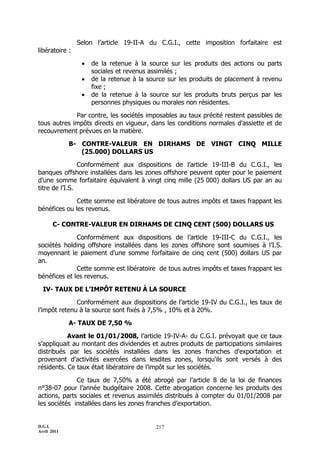 Selon l’article 19-II-A du C.G.I., cette imposition forfaitaire est
libératoire :

                    de la retenue à la source sur les produits des actions ou parts
                     sociales et revenus assimilés ;
                    de la retenue à la source sur les produits de placement à revenu
                     fixe ;
                    de la retenue à la source sur les produits bruts perçus par les
                     personnes physiques ou morales non résidentes.

             Par contre, les sociétés imposables au taux précité restent passibles de
tous autres impôts directs en vigueur, dans les conditions normales d'assiette et de
recouvrement prévues en la matière.

             B- CONTRE-VALEUR EN DIRHAMS DE VINGT CINQ MILLE
                (25.000) DOLLARS US

                Conformément aux dispositions de l’article 19-III-B du C.G.I., les
banques offshore installées dans les zones offshore peuvent opter pour le paiement
d’une somme forfaitaire équivalent à vingt cinq mille (25 000) dollars US par an au
titre de l’I.S.

              Cette somme est libératoire de tous autres impôts et taxes frappant les
bénéfices ou les revenus.

       C- CONTRE-VALEUR EN DIRHAMS DE CINQ CENT (500) DOLLARS US

              Conformément aux dispositions de l’article 19-III-C du C.G.I., les
sociétés holding offshore installées dans les zones offshore sont soumises à l’I.S.
moyennant le paiement d’une somme forfaitaire de cinq cent (500) dollars US par
an.
              Cette somme est libératoire de tous autres impôts et taxes frappant les
bénéfices et les revenus.

  IV- TAUX DE L’IMPÔT RETENU À LA SOURCE

              Conformément aux dispositions de l’article 19-IV du C.G.I., les taux de
l’impôt retenu à la source sont fixés à 7,5% , 10% et à 20%.

             A- TAUX DE 7,50 %

           Avant le 01/01/2008, l’article 19-IV-A- du C.G.I. prévoyait que ce taux
s’appliquait au montant des dividendes et autres produits de participations similaires
distribués par les sociétés installées dans les zones franches d'exportation et
provenant d'activités exercées dans lesdites zones, lorsqu'ils sont versés à des
résidents. Ce taux était libératoire de l’impôt sur les sociétés.

              Ce taux de 7,50% a été abrogé par l’article 8 de la loi de finances
n°38-07 pour l’année budgétaire 2008. Cette abrogation concerne les produits des
actions, parts sociales et revenus assimilés distribués à compter du 01/01/2008 par
les sociétés installées dans les zones franches d’exportation.


D.G.I.                                    217
Avril 2011
 