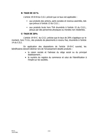 B- TAUX DE 10 %

               L’article 19-IV-B du C.G.I. prévoit que ce taux est applicable :

                       aux produits des actions, parts sociales et revenus assimilés, tels
                        que prévus à l’article 13 du C.G.I ;

                       aux produits bruts hors TVA énumérés à l'article 15 du C.G.I.,
                        perçus par des personnes physiques ou morales non résidentes.

             C- TAUX DE 20%

             L’article 19-IV-C du C.G.I. précise que le taux de 20% s’applique sur le
montant, hors T.V.A., des produits de placements à revenu fixe, énumérés à l’article
14 du C.G.I.

              En application des dispositions de l’article 19-IV-C susvisé, les
bénéficiaires doivent décliner lors de l’encaissement desdits produits :
                 la raison sociale et l’adresse du siège social ou du principal
                  établissement ;
                 le numéro du registre du commerce et celui de l’identification à
                  l’impôt sur les sociétés.




D.G.I.                                       218
Avril 2011
 