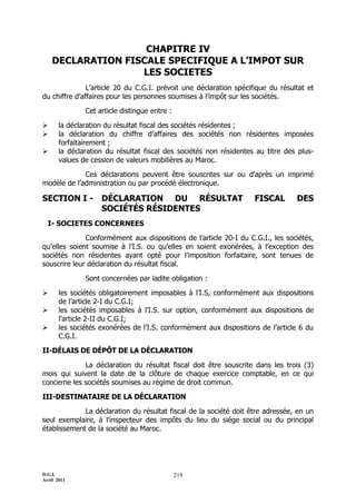 CHAPITRE IV
    DECLARATION FISCALE SPECIFIQUE A L’IMPOT SUR
                   LES SOCIETES
               L’article 20 du C.G.I. prévoit une déclaration spécifique du résultat et
du chiffre d’affaires pour les personnes soumises à l’impôt sur les sociétés.

               Cet article distingue entre :

      la déclaration du résultat fiscal des sociétés résidentes ;
      la déclaration du chiffre d’affaires des sociétés non résidentes imposées
       forfaitairement ;
      la déclaration du résultat fiscal des sociétés non résidentes au titre des plus-
       values de cession de valeurs mobilières au Maroc.

             Ces déclarations peuvent être souscrites sur ou d’après un imprimé
modèle de l’administration ou par procédé électronique.

SECTION I -         DÉCLARATION DU RÉSULTAT                         FISCAL       DES
                    SOCIÉTÉS RÉSIDENTES
  I- SOCIETES CONCERNEES

              Conformément aux dispositions de l’article 20-I du C.G.I., les sociétés,
qu’elles soient soumise à l’I.S. ou qu’elles en soient exonérées, à l’exception des
sociétés non résidentes ayant opté pour l’imposition forfaitaire, sont tenues de
souscrire leur déclaration du résultat fiscal.

               Sont concernées par ladite obligation :

      les sociétés obligatoirement imposables à l’I.S, conformément aux dispositions
       de l’article 2-I du C.G.I;
      les sociétés imposables à l’I.S. sur option, conformément aux dispositions de
       l’article 2-II du C.G.I;
      les sociétés exonérées de l’I.S. conformément aux dispositions de l’article 6 du
       C.G.I.

II-DÉLAIS DE DÉPÔT DE LA DÉCLARATION

             La déclaration du résultat fiscal doit être souscrite dans les trois (3)
mois qui suivent la date de la clôture de chaque exercice comptable, en ce qui
concerne les sociétés soumises au régime de droit commun.

III-DESTINATAIRE DE LA DÉCLARATION

             La déclaration du résultat fiscal de la société doit être adressée, en un
seul exemplaire, à l'inspecteur des impôts du lieu du siége social ou du principal
établissement de la société au Maroc.




D.G.I.                                         219
Avril 2011
 