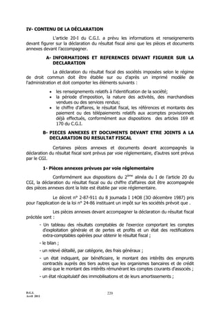 IV- CONTENU DE LA DÉCLARATION

             L'article 20-I du C.G.I. a prévu les informations et renseignements
devant figurer sur la déclaration du résultat fiscal ainsi que les pièces et documents
annexes devant l’accompagner.

              A- INFORMATIONS ET REFERENCES DEVANT FIGURER SUR LA
                 DECLARATION

               La déclaration du résultat fiscal des sociétés imposées selon le régime
de droit commun doit être établie sur ou d'après un imprimé modèle de
l'administration et doit comporter les éléments suivants :

                  les renseignements relatifs à l'identification de la société;
                  la période d'imposition, la nature des activités, des marchandises
                   vendues ou des services rendus;
                  le chiffre d'affaires, le résultat fiscal, les références et montants des
                   paiement ou des télépaiements relatifs aux acomptes provisionnels
                   déjà effectués, conformément aux dispositions des articles 169 et
                   170 du C.G.I.

             B- PIECES ANNEXES ET DOCUMENTS DEVANT ETRE JOINTS A LA
                DECLARATION DU RESULTAT FISCAL

              Certaines pièces annexes et documents devant accompagnés la
déclaration du résultat fiscal sont prévus par voie réglementaire, d’autres sont prévus
par le CGI.

             1- Pièces annexes prévues par voie réglementaire

             Conformément aux dispositions du 2ème alinéa du I de l’article 20 du
CGI, la déclaration du résultat fiscal ou du chiffre d’affaires doit être accompagnée
des pièces annexes dont la liste est établie par voie réglementaire.

               Le décret n° 2-87-911 du 8 joumada I 14O8 (3O décembre 1987) pris
pour l'application de la loi n° 24-86 instituant un impôt sur les sociétés prévoit que .

              Les pièces annexes devant accompagner la déclaration du résultat fiscal
précitée sont :
         - Un tableau des résultats comptables de l'exercice comportant les comptes
           d'exploitation générale et de pertes et profits et un état des rectifications
           extra-comptables opérées pour obtenir le résultat fiscal ;
         - le bilan ;
         - un relevé détaillé, par catégorie, des frais généraux ;
         - un état indiquant, par bénéficiaire, le montant des intérêts des emprunts
           contractés auprès des tiers autres que les organismes bancaires et de crédit
           ainsi que le montant des intérêts rémunérant les comptes courants d'associés ;
         - un état récapitulatif des immobilisations et de leurs amortissements ;


D.G.I.                                        220
Avril 2011
 