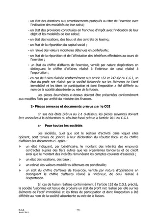 - un état des dotations aux amortissements pratiqués au titre de l'exercice avec
           l'indication des modalités de leur calcul;
         - un état des provisions constituées en franchise d'impôt avec l'indication de leur
           objet et les modalités de leur calcul;
         - un état des locations, des baux et des contrats de leasing;
         - un état de la répartition du capital social ;
         - un relevé des valeurs mobilières détenues en portefeuille;
         - un état de la répartition et de l'affectation des bénéfices effectuées au cours de
           l'exercice ;
         - un état du chiffre d'affaires de l'exercice, ventilé par nature d'opérations en
           distinguant le chiffre d'affaires réalisé à l'intérieur de celui réalisé à
           l'exportation ;
         - en cas de fusion réalisée conformément aux article 162 et 247-XV du C.G.I, un
           état du profit net réalisé par la société fusionnée sur les éléments de l'actif
           immobilisé et les titres de participation et dont l'imposition a été différée au
           nom de la société absorbante ou née de la fusion.
             Les pièces énumérées ci-dessus doivent être présentées conformément
aux modèles fixés par arrêté du ministre des finances.

             2- Pièces annexes et documents prévus par le CGI

             En sus des états prévus au 2-1 ci-dessus, les pièces suivantes doivent
être annexées à la déclaration du résultat fiscal prévue à l'article 20-I du C.G.I.

                 a-   Pour toutes les sociétés

               Les sociétés, quel que soit le secteur d’activité dans lequel elles
opèrent, sont tenues de joindre à leur déclaration du résultat fiscal et du chiffre
d’affaires les documents ci- après :
      un état indiquant, par bénéficiaire, le montant des intérêts des emprunts
       contractés auprès des tiers autres que les organismes bancaires et de crédit
       ainsi que le montant des intérêts rémunérant les comptes courants d'associés ;
      un état des locations, des baux ;
      un relevé des valeurs mobilières détenues en portefeuille;
      un état du chiffre d'affaires de l'exercice, ventilé par nature d'opérations en
       distinguant le chiffre d'affaires réalisé à l’intérieur, de celui réalisé à
       l’exportation.

               En cas de fusion réalisée conformément à l'article 162 du C.G.I. précité,
la société fusionnée est tenue de produire un état du profit net réalisé par elle sur les
éléments de l'actif immobilisé et les titres de participation et dont l'imposition a été
différée au nom de la société absorbante ou née de la fusion.



D.G.I.                                         221
Avril 2011
 
