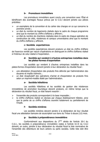 b-   Promoteurs immobiliers

             Les promoteurs immobiliers ayant conclu une convention avec l’État et
bénéficiant des avantages fiscaux prévus par le C.G.I doivent joindre aux pièces
précitées:

      un exemplaire de la convention et du cahier des charges en ce qui concerne la
       première année ;
      un état du nombre de logements réalisés dans le cadre de chaque programme
       ainsi que le montant du chiffre d’affaires y afférent ;
      un état du nombre de chambres réalisées dans le cadre de chaque opération de
       construction de cités, résidences et campus universitaires ainsi que le montant
       du chiffre d’affaires y afférent.

               c- Sociétés exportatrices

               Les sociétés exportatrices doivent produire un état du chiffre d’affaire
de l’exercice ventilé par nature d’opérations en distinguant le chiffre d’affaires réalisé
à l’intérieur de celui réalisé à l’exportation.

               d-   Sociétés qui vendent à d’autres entreprises installées dans
                    les plates-formes d’exportation

             Les sociétés qui vendent à d’autres entreprises installées dans les
plates-formes d’exportation doivent joindre à leur déclaration du résultat fiscal :

      une attestation d’exportation des produits finis délivrée par l’administration des
       douanes et impôts indirects ;
      un état récapitulatif des opérations d’achat et d’exportation de produits finis
       selon un imprimé-modèle établi par l’administration.

               e-   Sociétés hôtelières

              Les sociétés hôtelières et les sociétés de gestion des résidences
immobilières de promotion touristique doivent produire, en même temps que la
déclaration du résultat fiscal, un état faisant ressortir :

      l’ensemble des produits correspondant à la base imposable ;
      le chiffre d’affaires réalisé en devises par chaque établissement hôtelier, ainsi
       que la partie de ce chiffre d’affaires exonéré totalement ou partiellement de
       l’impôt.

               f-   Sociétés minières

               Les sociétés minières doivent joindre à la déclaration de leur résultat
fiscal une attestation bancaire de souscription aux bons du Trésor à douze (12) mois.

               g-   Sociétés à prépondérance immobilière

              Conformément aux dispositions du 3ème alinéa de l’article 20-I du
C.G.I., les sociétés à prépondérance immobilière visées à l'article 61-II du C.G.I
doivent, en outre, joindre à leur déclaration du résultat fiscal la liste nominative de
l’ensemble des détenteurs de leurs actions ou parts sociales. Cette liste doit être

D.G.I.                                     222
Avril 2011
 
