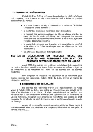 IV- CONTENU DE LA DÉCLARATION

             L'article 20-II du C.G.I. a prévu que la déclaration du chiffre d’affaires
doit comporter, outre la raison sociale, la nature de l’activité et le lieu du principal
établissement au Maroc :

                le nom ou la raison sociale, la profession ou la nature de l'activité et
                 l'adresse des clients au Maroc ;
                le montant de chacun des marchés en cours d'exécution;
                le montant des sommes encaissées au titre de chaque marché, au
                 cours de l'année civile précédente, en distinguant les avances
                 financières des encaissements correspondant à des travaux ayant fait
                 l'objet de décomptes définitifs ;
                le montant des sommes pour lesquelles une autorisation de transfert
                 a été obtenue de l'office de changes avec les références de cette
                 autorisation ;
                les références de paiement de l'impôt exigible.

SECTION III - DÉCLARATION DU RESULTAT FISCAL DES
             SOCIÉTÉS NON RÉSIDENTES RÉALISANT DES
             CESSIONS DE VALEURS MOBILIÈRES AU MAROC
             Avant 2007, les sociétés non résidentes qui réalisaient des opérations
de cession de valeurs mobilières au Maroc étaient soumises aux mêmes obligations
de déclaration et de versement de l’impôt sur les sociétés que les sociétés
résidentes.

              Pour simplifier les modalités de déclaration et de versement pour
lesdites sociétés non résidentes, l’article 20-III du C.G.I. prévoit un régime de
déclaration spécifique.

             I- DESIGNATION DES DÉCLARANTS

               Les sociétés non résidentes n’ayant pas d’établissement au Maroc
visées à l’article 20-III du C.G.I. sont celles qui n’exercent pas une activité par le
biais d’un établissement au Maroc. Il s’agit essentiellement de sociétés non
résidentes qui, à titre occasionnel, effectuent des opérations sur un portefeuille de
valeurs mobilières, de capital ou de créances se rapportant à des sociétés de droit
marocain. Ce portefeuille est géré directement par la société non résidente à partir
de l’étranger.

                Au cas où ces sociétés exercent une autre activité au Maroc même à
titre occasionnel, elles sont soumises aux obligations déclaratives tel que prévu à
l’article 20-I du C.G.I.




D.G.I.                                     224
Avril 2011
 