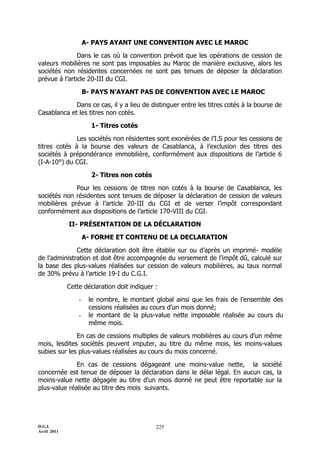 A- PAYS AYANT UNE CONVENTION AVEC LE MAROC

               Dans le cas où la convention prévoit que les opérations de cession de
valeurs mobilières ne sont pas imposables au Maroc de manière exclusive, alors les
sociétés non résidentes concernées ne sont pas tenues de déposer la déclaration
prévue à l’article 20-III du CGI.

                     B- PAYS N’AYANT PAS DE CONVENTION AVEC LE MAROC

             Dans ce cas, il y a lieu de distinguer entre les titres cotés à la bourse de
Casablanca et les titres non cotés.

                       1- Titres cotés

              Les sociétés non résidentes sont exonérées de l’I.S pour les cessions de
titres cotés à la bourse des valeurs de Casablanca, à l’exclusion des titres des
sociétés à prépondérance immobilière, conformément aux dispositions de l’article 6
(I-A-10°) du CGI.

                       2- Titres non cotés

             Pour les cessions de titres non cotés à la bourse de Casablanca, les
sociétés non résidentes sont tenues de déposer la déclaration de cession de valeurs
mobilières prévue à l’article 20-III du CGI et de verser l’impôt correspondant
conformément aux dispositions de l’article 170-VIII du CGI.

             II- PRÉSENTATION DE LA DÉCLARATION

                     A- FORME ET CONTENU DE LA DECLARATION

              Cette déclaration doit être établie sur ou d’après un imprimé- modèle
de l’administration et doit être accompagnée du versement de l’impôt dû, calculé sur
la base des plus-values réalisées sur cession de valeurs mobilières, au taux normal
de 30% prévu à l’article 19-I du C.G.I.

             Cette déclaration doit indiquer :

                 -    le nombre, le montant global ainsi que les frais de l’ensemble des
                      cessions réalisées au cours d’un mois donné;
                 -    le montant de la plus-value nette imposable réalisée au cours du
                      même mois.

              En cas de cessions multiples de valeurs mobilières au cours d’un même
mois, lesdites sociétés peuvent imputer, au titre du même mois, les moins-values
subies sur les plus-values réalisées au cours du mois concerné.

              En cas de cessions dégageant une moins-value nette, la société
concernée est tenue de déposer la déclaration dans le délai légal. En aucun cas, la
moins-value nette dégagée au titre d’un mois donné ne peut être reportable sur la
plus-value réalisée au titre des mois suivants.




D.G.I.                                       225
Avril 2011
 