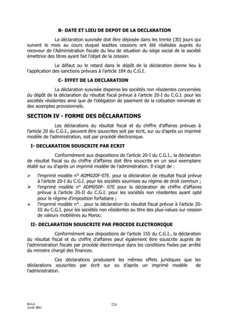 B- DATE ET LIEU DE DEPOT DE LA DECLARATION

             La déclaration susvisée doit être déposée dans les trente (30) jours qui
suivent le mois au cours duquel lesdites cessions ont été réalisées auprès du
receveur de l’Administration fiscale du lieu de situation du siège social de la société
émettrice des titres ayant fait l’objet de la cession.

               Le défaut ou le retard dans le dépôt de la déclaration donne lieu à
l’application des sanctions prévues à l’article 184 du C.G.I.

                 C- EFFET DE LA DECLARATION

              La déclaration susvisée dispense les sociétés non résidentes concernées
du dépôt de la déclaration du résultat fiscal prévue à l’article 20-I du C.G.I. pour les
sociétés résidentes ainsi que de l’obligation de paiement de la cotisation minimale et
des acomptes provisionnels.

SECTION IV - FORME DES DÉCLARATIONS
               Les déclarations du résultat fiscal et du chiffre d’affaires prévues à
l’article 20 du C.G.I., peuvent être souscrites soit par écrit, sur ou d’après un imprimé
modèle de l’administration, soit par procédé électronique.

  I- DECLARATION SOUSCRITE PAR ECRIT

              Conformément aux dispositions de l’article 20-I du C.G.I., la déclaration
de résultat fiscal ou du chiffre d’affaires doit être souscrite en un seul exemplaire
établi sur ou d'après un imprimé modèle de l'administration. Il s’agit de :

      l’imprimé modèle n° ADM020F-07E. pour la déclaration de résultat fiscal prévue
       à l’article 20-I du C.G.I. pour les sociétés soumises au régime de droit commun ;
      l’imprimé modèle n° ADM050F- 07E pour la déclaration de chiffre d’affaires
       prévue à l’article 20-II du C.G.I. pour les sociétés non résidentes ayant opté
       pour le régime d'imposition forfaitaire ;
      l’imprimé modèle n°… pour la déclaration du résultat fiscal prévue à l’article 20-
       III du C.G.I. pour les sociétés non résidentes au titre des plus-values sur cession
       de valeurs mobilières au Maroc.

  II- DECLARATION SOUSCRITE PAR PROCEDE ELECTRONIQUE

               Conformément aux dispositions de l’article 155 du C.G.I., la déclaration
du résultat fiscal et du chiffre d’affaires peut également être souscrite auprès de
l’administration fiscale par procédé électronique dans les conditions fixées par arrêté
du ministre chargé des finances.

               Ces déclarations produisent les mêmes effets juridiques que les
déclarations souscrites par écrit sur ou d’après un imprimé modèle          de
l’administration.




D.G.I.                                      226
Avril 2011
 