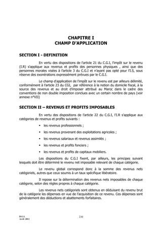 CHAPITRE I
                         CHAMP D’APPLICATION

SECTION I - DEFINITION
              En vertu des dispositions de l'article 21 du C.G.I, l’impôt sur le revenu
(I.R) s'applique aux revenus et profits des personnes physiques , ainsi que des
personnes morales visées à l’article 3 du C.G.I et n’ayant pas opté pour l’I.S, sous
réserve des exonérations expressément prévues par le C.G.I.

             Le champ d'application de l'impôt sur le revenu est par ailleurs délimité,
conformément à l’article 23 du CGI, par référence à la notion du domicile fiscal, à la
source des revenus et au droit d’imposer attribué au Maroc dans le cadre des
conventions de non double imposition conclues avec un certain nombre de pays (voir
annexe n°VII)


SECTION II – REVENUS ET PROFITS IMPOSABLES
             En vertu des dispositions de l’article 22 du C.G.I, l'I.R s'applique aux
catégories de revenus et profits suivants :

                les revenus professionnels ;

                les revenus provenant des exploitations agricoles ;

                les revenus salariaux et revenus assimilés ;

                les revenus et profits fonciers ;

                les revenus et profits de capitaux mobiliers.

              Les dispositions du C.G.I fixent, par ailleurs, les principes suivant
lesquels doit être déterminé le revenu net imposable relevant de chaque catégorie.

              Le revenu global correspond donc à la somme des revenus nets
catégoriels, autres que ceux soumis à un taux spécifique libératoire.

              Il repose sur la détermination des revenus nets imposables de chaque
catégorie, selon des règles propres à chaque catégorie.

              Les revenus nets catégoriels sont obtenus en déduisant du revenu brut
de la catégorie les dépenses en vue de l’acquisition de ce revenu. Ces dépenses sont
généralement des déductions et abattements forfaitaires.




D.G.I.                                    230
Avril 2011
 