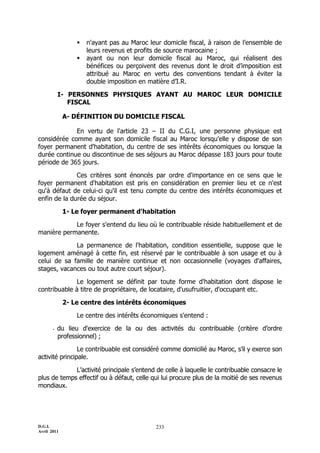    n'ayant pas au Maroc leur domicile fiscal, à raison de l’ensemble de
                     leurs revenus et profits de source marocaine ;
                    ayant ou non leur domicile fiscal au Maroc, qui réalisent des
                     bénéfices ou perçoivent des revenus dont le droit d’imposition est
                     attribué au Maroc en vertu des conventions tendant à éviter la
                     double imposition en matière d’I.R.

           I- PERSONNES PHYSIQUES AYANT AU MAROC LEUR DOMICILE
              FISCAL

             A- DÉFINITION DU DOMICILE FISCAL

             En vertu de l'article 23 Ŕ II du C.G.I, une personne physique est
considérée comme ayant son domicile fiscal au Maroc lorsqu'elle y dispose de son
foyer permanent d'habitation, du centre de ses intérêts économiques ou lorsque la
durée continue ou discontinue de ses séjours au Maroc dépasse 183 jours pour toute
période de 365 jours.

              Ces critères sont énoncés par ordre d'importance en ce sens que le
foyer permanent d'habitation est pris en considération en premier lieu et ce n'est
qu'à défaut de celui-ci qu'il est tenu compte du centre des intérêts économiques et
enfin de la durée du séjour.

             1- Le foyer permanent d'habitation

            Le foyer s'entend du lieu où le contribuable réside habituellement et de
manière permanente.

             La permanence de l'habitation, condition essentielle, suppose que le
logement aménagé à cette fin, est réservé par le contribuable à son usage et ou à
celui de sa famille de manière continue et non occasionnelle (voyages d'affaires,
stages, vacances ou tout autre court séjour).

             Le logement se définit par toute forme d'habitation dont dispose le
contribuable à titre de propriétaire, de locataire, d'usufruitier, d'occupant etc.

             2- Le centre des intérêts économiques

                 Le centre des intérêts économiques s'entend :

       -   du lieu d'exercice de la ou des activités du contribuable (critère d’ordre
           professionnel) ;

                Le contribuable est considéré comme domicilié au Maroc, s’il y exerce son
activité principale.

             L’activité principale s’entend de celle à laquelle le contribuable consacre le
plus de temps effectif ou à défaut, celle qui lui procure plus de la moitié de ses revenus
mondiaux.




D.G.I.                                       233
Avril 2011
 