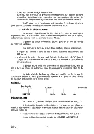 - du lieu où il possède le siège de ses affaires ;
       - ou du lieu où il a effectué ses principaux investissements, qu'il s'agisse de biens
         immeubles, d'établissements, industriels ou commerciaux, de prises de
         participations, d'exploitations agricoles ou de tout autre placement de capitaux.

               Il suffit donc que le contribuable se trouve dans l'une de ces situations
pour qu'il soit considéré comme ayant au Maroc son domicile fiscal.

             3- La durée du séjour au Maroc

             En vertu des dispositions de l'article 23 du C.G.I, toute personne ayant
séjourné au Maroc d'une manière continue ou discontinue pendant plus de 183 jours,
est considérée comme ayant son domicile fiscal au Maroc.

               La période de séjour commence à courir à partir du 1er jour de l'entrée
de l'intéressé au Maroc.

                   Pour apprécier la durée du séjour, deux situations peuvent se présenter :

       - le séjour est continu : dans ce cas il suffit d'attendre l'écoulement des
         183 jours ;
       - le séjour est discontinu : dans ce cas il faut attendre l'expiration de 365 jours à
         compter de la première date d'entrée de la personne au Maroc et de totaliser les
         différents séjours.

             La période de 365 jours peut chevaucher sur deux années civiles, dans ce
cas la durée de séjour est déterminée selon les dispositions des articles 23 et 27 du
C.G.I.

              En règle générale, la durée de séjour est réputée remplie, lorsque le
contribuable a résidé au Maroc pour une durée supérieur à 183 jours sur toute période
de 365 jours chevauchant sur 2 années civiles.

Exemple :
                  Date d’entrée
                  du contribuable             31/12/2010                               31/03/2011



                   1/12/2010                         Janvier      février       mars

Déclaration 2011 :

                   Au 31 Mars 2011, la durée de séjour de ce contribuable est de 122 jours.

               Si à cette date, le contribuable a l’intention de prolonger son séjour au
Maroc, il doit déposer sa déclaration au titre des revenus dans les délais de déclaration
prévus à l’article 82 :

                  de source marocaine acquis à compter du 01/01/2010 au 31/12/2010 ;
                  de source étrangère acquis à compter du 1/12/2010 au 31/12/2010.



D.G.I.                                         234
Avril 2011
 