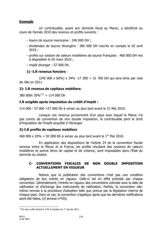 Exemple

              Un contribuable, ayant son domicile fiscal au Maroc, a bénéficié au
cours de l’année 2010 des revenus et profits suivants :

           - loyers de source marocaine : 240 000 DH ;
           - dividendes de source étrangère : 380 000 DH inscrits en compte le 02 avril
             2010 ;
           - profits sur cession de valeurs mobilières de source Française : 460 000 DH mis
             à disposition le 05 mars 2010 ;
           - impôt étranger : 57 000 Dh.

           1) -I.R revenus fonciers :

             (240 000 x 60%) x 34% -17 200 = 31 760 DH qui sera émis par voie
de rôle en 2011.

2)- I.R revenus de capitaux mobiliers:

380 000x 30%112 = 114 000 Dh

I.R exigible après imputation du crédit d’impôt :

114 000 - 57 000 =57 000 Dh à verser au plus tard avant le 31 Mai 2010.

             Lorsque ces revenus proviennent d’un pays avec lequel le Maroc n’a
pas conclu de convention de non double imposition, le contribuable perd le droit
d’imputation de l’impôt acquitté à l’étranger.

3)-I.R profits de capitaux mobiliers

460 000 x 20% = 92 000 Dh à verser au plus tard avant le 1er Mai 2010.

             En application des dispositions de l’article 24 de la convention fiscale
conclue entre le Maroc et la France, les profits résultant des cessions de valeurs
mobilières et autres titres de capital et de créance, sont imposables dans l’Etat du
domicile du cédant.

             C-     CONVENTIONS FISCALES DE                         NON   DOUBLE   IMPOSITION
                    ACTUELLEMENT EN VIGUEUR

               Notons que la publication des conventions n'est pas une condition
obligatoire de leur entrée en vigueur. Celle-ci est en effet précisée par chaque
convention. Généralement, l'entrée en vigueur des conventions coïncide avec la date de
ratification et d'échange des instruments de ratification. Parfois, la convention elle-
même renvoie à la procédure d'adoption telle que prévue par la législation interne de
chaque pays. Dans ce cas, la convention s'applique après que les dernières notifications
aient été faites. (cf annexe n°VII).

112
      Ce taux a été ramené à 15% à compter du 1er Janvier 2011.


D.G.I.                                                        238
Avril 2011
 