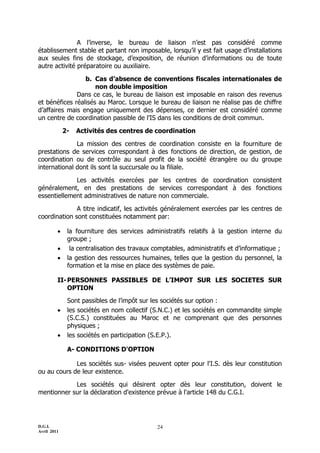 A l’inverse, le bureau de liaison n’est pas considéré comme
établissement stable et partant non imposable, lorsqu’il y est fait usage d’installations
aux seules fins de stockage, d’exposition, de réunion d’informations ou de toute
autre activité préparatoire ou auxiliaire.

                 b. Cas d’absence de conventions fiscales internationales de
                     non double imposition
              Dans ce cas, le bureau de liaison est imposable en raison des revenus
et bénéfices réalisés au Maroc. Lorsque le bureau de liaison ne réalise pas de chiffre
d’affaires mais engage uniquement des dépenses, ce dernier est considéré comme
un centre de coordination passible de l’IS dans les conditions de droit commun.

             2-   Activités des centres de coordination

              La mission des centres de coordination consiste en la fourniture de
prestations de services correspondant à des fonctions de direction, de gestion, de
coordination ou de contrôle au seul profit de la société étrangère ou du groupe
international dont ils sont la succursale ou la filiale.

             Les activités exercées par les centres de coordination consistent
généralement, en des prestations de services correspondant à des fonctions
essentiellement administratives de nature non commerciale.

              A titre indicatif, les activités généralement exercées par les centres de
coordination sont constituées notamment par:

             la fourniture des services administratifs relatifs à la gestion interne du
              groupe ;
              la centralisation des travaux comptables, administratifs et d’informatique ;
             la gestion des ressources humaines, telles que la gestion du personnel, la
              formation et la mise en place des systèmes de paie.

         II- PERSONNES PASSIBLES DE L’IMPOT SUR LES SOCIETES SUR
             OPTION
              Sont passibles de l’impôt sur les sociétés sur option :
             les sociétés en nom collectif (S.N.C.) et les sociétés en commandite simple
              (S.C.S.) constituées au Maroc et ne comprenant que des personnes
              physiques ;
             les sociétés en participation (S.E.P.).

              A- CONDITIONS D'OPTION

             Les sociétés sus- visées peuvent opter pour l'I.S. dès leur constitution
ou au cours de leur existence.

            Les sociétés qui désirent opter dès leur constitution, doivent le
mentionner sur la déclaration d'existence prévue à l'article 148 du C.G.I.




D.G.I.                                        24
Avril 2011
 