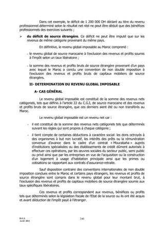 Dans cet exemple, le déficit de 1 200 000 DH déclaré au titre du revenu
professionnel déterminé selon le résultat net réel ne peut être déduit que des bénéfices
professionnels des exercices suivants ;

      du déficit de source étrangère. Ce déficit ne peut être imputé que sur les
       revenus de même catégorie provenant du même pays.

                  En définitive, le revenu global imposable au Maroc comprend :

       - le revenu global de source marocaine à l’exclusion des revenus et profits soumis
         à l’impôt selon un taux libératoire ;

       - la somme des revenus et profits bruts de source étrangère provenant d’un pays
         avec lequel le Maroc a conclu une convention de non double imposition à
         l’exclusion des revenus et profits bruts de capitaux mobiliers de source
         étrangère.

           II- DETERMINATION DU REVENU GLOBAL IMPOSABLE

              A- CAS GÉNÉRAL

               Le revenu global imposable est constitué de la somme des revenus nets
catégoriels, tels que définis à l’article 22 du C.G.I, de source marocaine et des revenus
et profits bruts de source étrangère, que ces derniers aient été ou non transférés au
Maroc.

                  Le revenu global imposable est un revenu net car :

       -     il est constitué de la somme des revenus nets catégoriels tels que déterminés
             suivant les règles qui sont propres à chaque catégorie ;

       -     il tient compte de certaines déductions à caractère social: les dons octroyés à
             des organismes à but non lucratif, les intérêts des prêts ou la rémunération
             convenue d’avance dans le cadre d’un contrat « Mourabaha » auprès
             d'institutions spécialisées ou des établissements de crédit dûment autorisés à
             effectuer ces opérations, par les œuvres sociales du secteur public, semi public
             ou privé ainsi que par les entreprises en vue de l'acquisition ou la construction
             d'un logement à usage d'habitation principale ainsi que les primes ou
             cotisations se rapportant aux contrats d'assurance-retraite.

               Sauf disposition contraire des conventions internationales de non double
imposition conclues entre le Maroc et certains pays étrangers, les revenus et profits de
source étrangère sont compris dans le revenu global pour leur montant brut, à
l’exclusion des revenus et profits de capitaux mobiliers de source étrangère soumis aux
taux spécifiques libératoires.

              Ces revenus et profits correspondent aux revenus, bénéfices ou profits
tels que déterminés selon la législation fiscale de l’Etat de la source ou ils ont été acquis
et avant déduction de l’impôt payé à l’étranger.




D.G.I.                                         240
Avril 2011
 