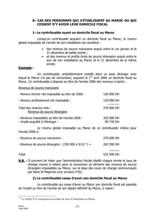 B- CAS DES PERSONNES QUI S'ÉTABLISSENT AU MAROC OU QUI
                   CESSENT D'Y AVOIR LEUR DOMICILE FISCAL

                1- Le contribuable ayant un domicile fiscal au Maroc

             Lorsqu'un contribuable acquiert un domicile fiscal au Maroc, le revenu
global imposable de l'année de son installation est constitué :

                            des revenus de source marocaine acquis entre le 1er janvier et le
                             31 décembre de ladite année ;
                            et des revenus et profits bruts de source étrangère acquis entre le
                             jour de son installation au Maroc et le 31 décembre de la même
                             année.
Exemple :

              Un contribuable, précédemment installé dans un pays étranger avec
lequel le Maroc n'a pas de convention, acquiert le 1er avril 2006 un domicile fiscal au
Maroc. Ce contribuable a disposé au titre de l'année 2006 des revenus ci-après :

Revenus de source marocaine

- Revenu foncier net imposable au titre de 2006 :                             150 000 DH

- Revenu professionnel net imposable :                                        120 000 DH
                                                                                -----------
Total des revenus nets :                                                      270 000 DH
       Revenus de source étrangère

- Revenus imposables au titre de l'année 2006 :                               350 000 DH
- Impôt acquitté à l'étranger :                                                90 730 DH

             Le revenu global imposable au Maroc de ce contribuable s'élève pour
l'année 2006 à :

- Revenus de source marocaine :                                               270 000 DH

- Revenus de source étrangère : (350 000 x 9/12114) =                         262 500 DH

                                                                                  ---------
Total                                                                         532 500 DH

N.B. : Il convient de noter que l’administration fiscale établit chaque année le taux de
       change moyen à retenir pour la conversion en dirhams des revenus de source
       étrangère imposables au Maroc, sur la base des cours de change communiqués
       par Bank Al Maghreb (voir annexe n°IX).

                2) Le contribuable cesse d'avoir son domicile fiscal au Maroc

              Le contribuable qui cesse d'avoir au Maroc son domicile fiscal est passible
de l'impôt au titre de l'année de son départ définitif du Maroc, à raison :

114
      Le chiffre 9/12 correspond au nombre de mois d’installation au Maroc.

D.G.I.                                                  241
Avril 2011
 