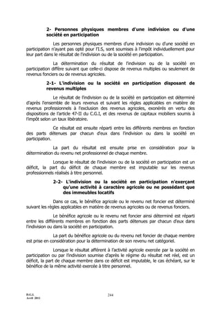 2- Personnes physiques membres d'une indivision ou d’une
             société en participation

               Les personnes physiques membres d'une indivision ou d'une société en
participation n'ayant pas opté pour l'I.S, sont soumises à l'impôt individuellement pour
leur part dans le résultat de l'indivision ou de la société en participation.

               La détermination du résultat de l'indivision ou de la société en
participation diffère suivant que celle-ci dispose de revenus multiples ou seulement de
revenus fonciers ou de revenus agricoles.

             2-1- L'indivision ou la société en participation disposant de
             revenus multiples

               Le résultat de l'indivision ou de la société en participation est déterminé
d'après l'ensemble de leurs revenus et suivant les règles applicables en matière de
revenus professionnels à l'exclusion des revenus agricoles, exonérés en vertu des
dispositions de l’article 47-II du C.G.I, et des revenus de capitaux mobiliers soumis à
l’impôt selon un taux libératoire.

               Ce résultat est ensuite réparti entre les différents membres en fonction
des parts détenues par chacun d'eux dans l'indivision ou dans la société en
participation.

             La part du résultat est ensuite prise en considération pour la
détermination du revenu net professionnel de chaque membre.

              Lorsque le résultat de l'indivision ou de la société en participation est un
déficit, la part du déficit de chaque membre est imputable sur les revenus
professionnels réalisés à titre personnel.

               2-2- L'indivision ou la société en participation n’exerçant
                   qu’une activité à caractère agricole ou ne possédant que
                   des immeubles locatifs

               Dans ce cas, le bénéfice agricole ou le revenu net foncier est déterminé
suivant les règles applicables en matière de revenus agricoles ou de revenus fonciers.

                Le bénéfice agricole ou le revenu net foncier ainsi déterminé est réparti
entre les différents membres en fonction des parts détenues par chacun d'eux dans
l'indivision ou dans la société en participation.

              La part du bénéfice agricole ou du revenu net foncier de chaque membre
est prise en considération pour la détermination de son revenu net catégoriel.

                Lorsque le résultat afférent à l’activité agricole exercée par la société en
participation ou par l’indivision soumise d’après le régime du résultat net réel, est un
déficit, la part de chaque membre dans ce déficit est imputable, le cas échéant, sur le
bénéfice de la même activité exercée à titre personnel.




D.G.I.                                      244
Avril 2011
 