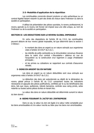 2-3- Modalités d'application de la répartition

               Les contribuables concernés doivent produire un acte authentique ou un
contrat légalisé faisant ressortir la part des droits de chacun dans l'indivision ou dans la
société en participation.

                A défaut de présentation des pièces susvisées, le revenu professionnel, le
revenu agricole ou le revenu net foncier est imposé sous une côte unique, au nom de
l'indivision ou de la société en participation.


SECTION II- LES DEDUCTIONS SUR LE REVENU GLOBAL IMPOSABLE

            En vertu des dispositions de l'article 28 du C.G.I, les contribuables
peuvent déduire de leur revenu global imposable, tel que déterminé dans la section I
ci-dessus :

               -   le montant des dons en argent ou en nature octroyés aux organismes
                   visés à l’article 10-I-B-2° du C.G.I ;
               -   les intérêts de prêts contractés ou la rémunération convenue d’avance
                   dans le cadre d’un contrat « Mourabaha » obtenus en vue de
                   l'acquisition ou la construction d'un logement à usage d'habitation
                   principale ;
               -   et les primes ou cotisations se rapportant aux contrats d'assurance
                   retraite.

         I- DONS EN ARGENT OU EN NATURE

             Les dons en argent ou en nature déductibles sont ceux octroyés aux
organismes visés à l’article 10-I-B-2° du C.G.I.

              La déduction des dons est subordonnée au dépôt de la déclaration du
revenu global prévue à l'article 82 du C.G.I comportant toutes les indications
nécessaires et appuyée des pièces justificatives, certifiées par le ou les bénéficiaires des
dons, tels que reçus, quittances, relevés bancaires, contrats sous seing privés, actes
notariés ou toutes autres pièces écrites en tenant lieu.

             La valeur des dons en nature déductible est déterminée suivant la nature
du bien donné :

             A- BIENS FIGURANT À L'ACTIF DE L'ENTREPRISE

             Dans ce cas, la valeur du don est égale à la valeur nette comptable pour
les biens amortissables et à la valeur inscrite au bilan pour les biens non amortissables.




D.G.I.                                      245
Avril 2011
 