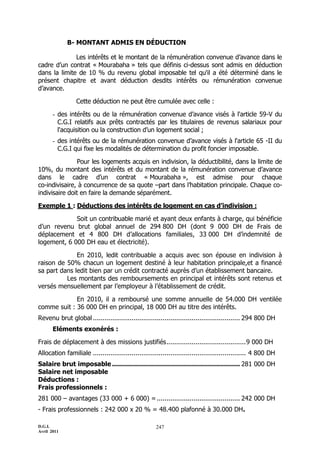 B- MONTANT ADMIS EN DÉDUCTION

              Les intérêts et le montant de la rémunération convenue d’avance dans le
cadre d’un contrat « Mourabaha » tels que définis ci-dessus sont admis en déduction
dans la limite de 10 % du revenu global imposable tel qu'il a été déterminé dans le
présent chapitre et avant déduction desdits intérêts ou rémunération convenue
d’avance.

                 Cette déduction ne peut être cumulée avec celle :

       - des intérêts ou de la rémunération convenue d’avance visés à l'article 59-V du
         C.G.I relatifs aux prêts contractés par les titulaires de revenus salariaux pour
         l'acquisition ou la construction d’un logement social ;
       - des intérêts ou de la rémunération convenue d’avance visés à l'article 65 -II du
         C.G.I qui fixe les modalités de détermination du profit foncier imposable.

               Pour les logements acquis en indivision, la déductibilité, dans la limite de
10%, du montant des intérêts et du montant de la rémunération convenue d’avance
dans le cadre d’un contrat « Mourabaha », est admise pour chaque
co-indivisaire, à concurrence de sa quote Ŕpart dans l’habitation principale. Chaque co-
indivisaire doit en faire la demande séparément.

Exemple 1 : Déductions des intérêts de logement en cas d’indivision :

             Soit un contribuable marié et ayant deux enfants à charge, qui bénéficie
d’un revenu brut global annuel de 294 800 DH (dont 9 000 DH de Frais de
déplacement et 4 800 DH d’allocations familiales, 33 000 DH d’indemnité de
logement, 6 000 DH eau et électricité).

              En 2010, ledit contribuable a acquis avec son épouse en indivision à
raison de 50% chacun un logement destiné à leur habitation principale,et a financé
sa part dans ledit bien par un crédit contracté auprès d’un établissement bancaire.
          Les montants des remboursements en principal et intérêts sont retenus et
versés mensuellement par l’employeur à l’établissement de crédit.

             En 2010, il a remboursé une somme annuelle de 54.000 DH ventilée
comme suit : 36 000 DH en principal, 18 000 DH au titre des intérêts.
Revenu brut global ............................................................................ 294 800 DH
       Eléments exonérés :

Frais de déplacement à des missions justifiés ......................................... 9 000 DH
Allocation familiale ............................................................................... 4 800 DH
Salaire brut imposable ................................................................ 281 000 DH
Salaire net imposable
Déductions :
Frais professionnels :
281 000 Ŕ avantages (33 000 + 6 000) = ........................................... 242 000 DH
- Frais professionnels : 242 000 x 20 % = 48.400 plafonné à 30.000 DH.

D.G.I.                                                247
Avril 2011
 