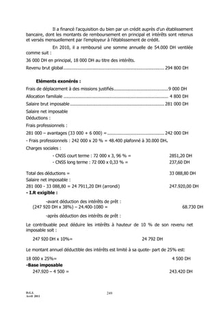 Il a financé l'acquisition du bien par un crédit auprès d’un établissement
bancaire, dont les montants de remboursement en principal et intérêts sont retenus
et versés mensuellement par l’employeur à l’établissement de crédit.
                 En 2010, il a remboursé une somme annuelle de 54.000 DH ventilée
comme suit :
36 000 DH en principal, 18 000 DH au titre des intérêts.
Revenu brut global ............................................................................ 294 800 DH


       Eléments exonérés :
Frais de déplacement à des missions justifiés ......................................... 9 000 DH
Allocation familiale ............................................................................... 4 800 DH
Salaire brut imposable ....................................................................... 281 000 DH
Salaire net imposable
Déductions :
Frais professionnels :
281 000 Ŕ avantages (33 000 + 6 000) = ........................................... 242 000 DH
- Frais professionnels : 242 000 x 20 % = 48.400 plafonné à 30.000 DH.
Charges sociales :
                 - CNSS court terme : 72 000 x 3, 96 % =                                        2851,20 DH
                 - CNSS long terme : 72 000 x 0,33 % =                                          237,60 DH

Total des déductions =                                                                          33 088,80 DH
Salaire net imposable :
281 000 - 33 088,80 = 24 7911,20 DH (arrondi)                                                   247.920,00 DH
- I.R exigible :

          -avant déduction des intérêts de prêt :
    (247 920 DH x 38%) Ŕ 24.400-1080 =                                                                   68.730 DH

             -après déduction des intérêts de prêt :

Le contribuable peut déduire les intérêts à hauteur de 10 % de son revenu net
imposable soit :

    247 920 DH x 10%=                                                        24 792 DH

Le montant annuel déductible des intérêts est limité à sa quote- part de 25% est:

18 000 x 25%=                                                                                     4 500 DH
-Base imposable
   247.920 Ŕ 4 500 =                                                                            243.420 DH



D.G.I.                                                249
Avril 2011
 