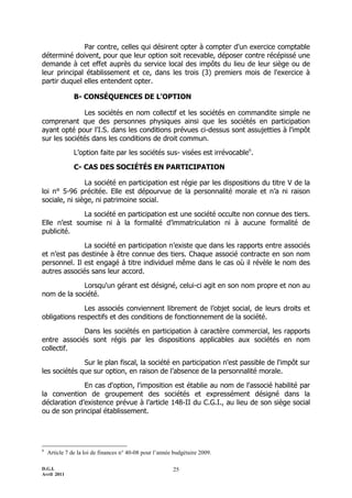 Par contre, celles qui désirent opter à compter d'un exercice comptable
déterminé doivent, pour que leur option soit recevable, déposer contre récépissé une
demande à cet effet auprès du service local des impôts du lieu de leur siège ou de
leur principal établissement et ce, dans les trois (3) premiers mois de l'exercice à
partir duquel elles entendent opter.

               B- CONSÉQUENCES DE L'OPTION

               Les sociétés en nom collectif et les sociétés en commandite simple ne
comprenant que des personnes physiques ainsi que les sociétés en participation
ayant opté pour l'I.S. dans les conditions prévues ci-dessus sont assujetties à l'impôt
sur les sociétés dans les conditions de droit commun.
               L’option faite par les sociétés sus- visées est irrévocable6.

               C- CAS DES SOCIÉTÉS EN PARTICIPATION

               La société en participation est régie par les dispositions du titre V de la
loi n° 5-96 précitée. Elle est dépourvue de la personnalité morale et n’a ni raison
sociale, ni siège, ni patrimoine social.

             La société en participation est une société occulte non connue des tiers.
Elle n’est soumise ni à la formalité d’immatriculation ni à aucune formalité de
publicité.

              La société en participation n’existe que dans les rapports entre associés
et n’est pas destinée à être connue des tiers. Chaque associé contracte en son nom
personnel. Il est engagé à titre individuel même dans le cas où il révèle le nom des
autres associés sans leur accord.

             Lorsqu'un gérant est désigné, celui-ci agit en son nom propre et non au
nom de la société.

              Les associés conviennent librement de l’objet social, de leurs droits et
obligations respectifs et des conditions de fonctionnement de la société.

             Dans les sociétés en participation à caractère commercial, les rapports
entre associés sont régis par les dispositions applicables aux sociétés en nom
collectif.

              Sur le plan fiscal, la société en participation n'est passible de l'impôt sur
les sociétés que sur option, en raison de l’absence de la personnalité morale.

              En cas d'option, l'imposition est établie au nom de l'associé habilité par
la convention de groupement des sociétés et expressément désigné dans la
déclaration d’existence prévue à l’article 148-II du C.G.I., au lieu de son siège social
ou de son principal établissement.




6
    Article 7 de la loi de finances n° 40-08 pour l’année budgétaire 2009.

D.G.I.                                                   25
Avril 2011
 