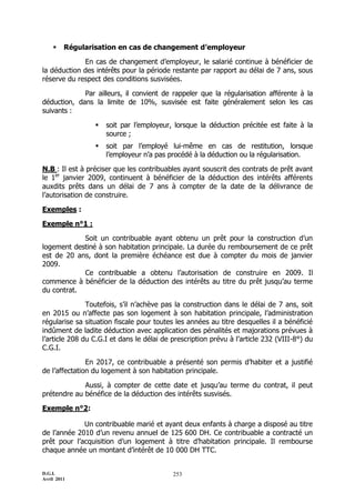     Régularisation en cas de changement d’employeur

             En cas de changement d’employeur, le salarié continue à bénéficier de
la déduction des intérêts pour la période restante par rapport au délai de 7 ans, sous
réserve du respect des conditions susvisées.

             Par ailleurs, il convient de rappeler que la régularisation afférente à la
déduction, dans la limite de 10%, susvisée est faite généralement selon les cas
suivants :

                    soit par l’employeur, lorsque la déduction précitée est faite à la
                     source ;
                    soit par l’employé lui-même en cas de restitution, lorsque
                     l’employeur n’a pas procédé à la déduction ou la régularisation.

N.B : Il est à préciser que les contribuables ayant souscrit des contrats de prêt avant
le 1er janvier 2009, continuent à bénéficier de la déduction des intérêts afférents
auxdits prêts dans un délai de 7 ans à compter de la date de la délivrance de
l’autorisation de construire.

Exemples :

Exemple n°1 :

            Soit un contribuable ayant obtenu un prêt pour la construction d’un
logement destiné à son habitation principale. La durée du remboursement de ce prêt
est de 20 ans, dont la première échéance est due à compter du mois de janvier
2009.
            Ce contribuable a obtenu l’autorisation de construire en 2009. Il
commence à bénéficier de la déduction des intérêts au titre du prêt jusqu’au terme
du contrat.

               Toutefois, s’il n’achève pas la construction dans le délai de 7 ans, soit
en 2015 ou n’affecte pas son logement à son habitation principale, l’administration
régularise sa situation fiscale pour toutes les années au titre desquelles il a bénéficié
indûment de ladite déduction avec application des pénalités et majorations prévues à
l’article 208 du C.G.I et dans le délai de prescription prévu à l’article 232 (VIII-8°) du
C.G.I.

               En 2017, ce contribuable a présenté son permis d’habiter et a justifié
de l’affectation du logement à son habitation principale.

             Aussi, à compter de cette date et jusqu’au terme du contrat, il peut
prétendre au bénéfice de la déduction des intérêts susvisés.

Exemple n°2:

             Un contribuable marié et ayant deux enfants à charge a disposé au titre
de l’année 2010 d’un revenu annuel de 125 600 DH. Ce contribuable a contracté un
prêt pour l’acquisition d’un logement à titre d’habitation principale. Il rembourse
chaque année un montant d’intérêt de 10 000 DH TTC.


D.G.I.                                     253
Avril 2011
 